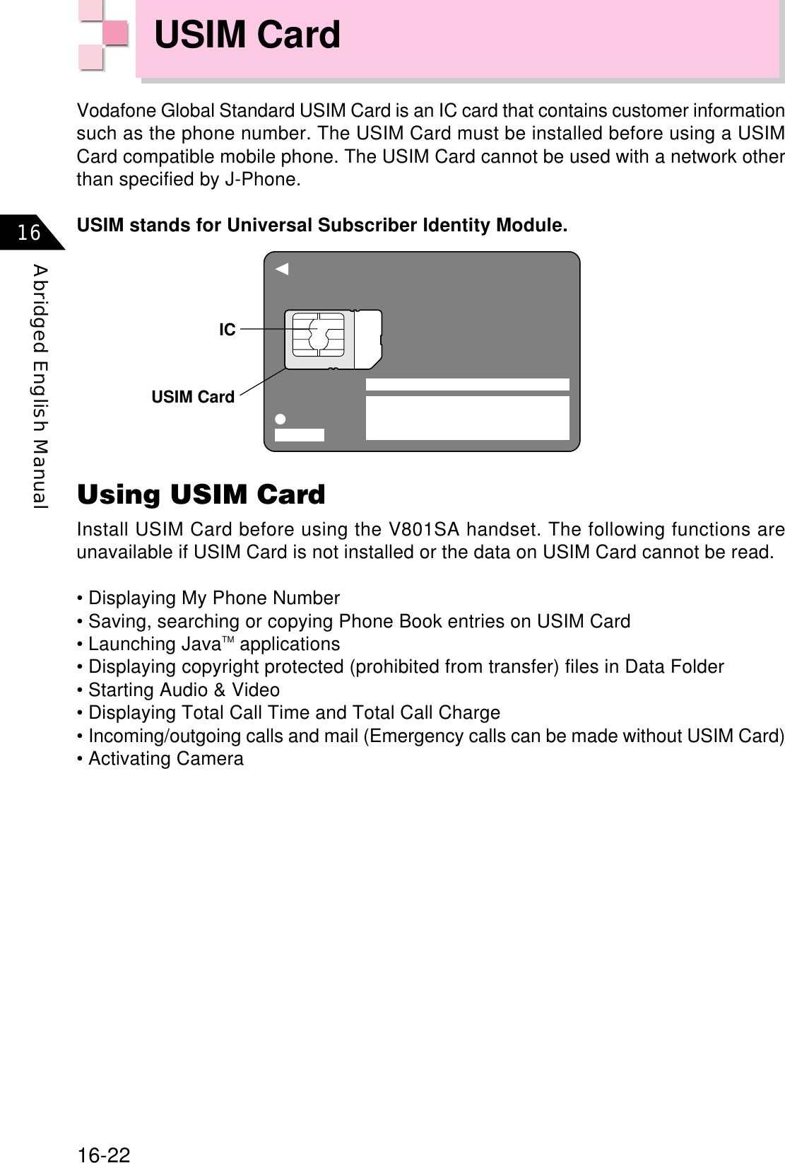 16-22Abridged English Manual16USIM CardUsing USIM CardInstall USIM Card before using the V801SA handset. The following functions areunavailable if USIM Card is not installed or the data on USIM Card cannot be read.• Displaying My Phone Number• Saving, searching or copying Phone Book entries on USIM Card• Launching JavaTM applications• Displaying copyright protected (prohibited from transfer) files in Data Folder• Starting Audio &amp; Video• Displaying Total Call Time and Total Call Charge• Incoming/outgoing calls and mail (Emergency calls can be made without USIM Card)• Activating CameraVodafone Global Standard USIM Card is an IC card that contains customer informationsuch as the phone number. The USIM Card must be installed before using a USIMCard compatible mobile phone. The USIM Card cannot be used with a network otherthan specified by J-Phone.USIM stands for Universal Subscriber Identity Module.USIM CardIC