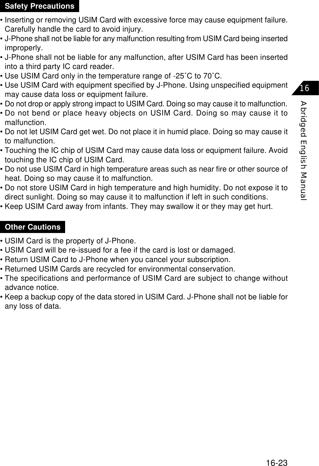 16-23Abridged English Manual16• Inserting or removing USIM Card with excessive force may cause equipment failure.Carefully handle the card to avoid injury.• J-Phone shall not be liable for any malfunction resulting from USIM Card being insertedimproperly.• J-Phone shall not be liable for any malfunction, after USIM Card has been insertedinto a third party IC card reader.• Use USIM Card only in the temperature range of -25˚C to 70˚C.• Use USIM Card with equipment specified by J-Phone. Using unspecified equipmentmay cause data loss or equipment failure.•Do not drop or apply strong impact to USIM Card. Doing so may cause it to malfunction.• Do not bend or place heavy objects on USIM Card. Doing so may cause it tomalfunction.• Do not let USIM Card get wet. Do not place it in humid place. Doing so may cause itto malfunction.• Touching the IC chip of USIM Card may cause data loss or equipment failure. Avoidtouching the IC chip of USIM Card.• Do not use USIM Card in high temperature areas such as near fire or other source ofheat. Doing so may cause it to malfunction.• Do not store USIM Card in high temperature and high humidity. Do not expose it todirect sunlight. Doing so may cause it to malfunction if left in such conditions.• Keep USIM Card away from infants. They may swallow it or they may get hurt.Safety Precautions• USIM Card is the property of J-Phone.• USIM Card will be re-issued for a fee if the card is lost or damaged.• Return USIM Card to J-Phone when you cancel your subscription.• Returned USIM Cards are recycled for environmental conservation.• The specifications and performance of USIM Card are subject to change withoutadvance notice.• Keep a backup copy of the data stored in USIM Card. J-Phone shall not be liable forany loss of data.Other Cautions