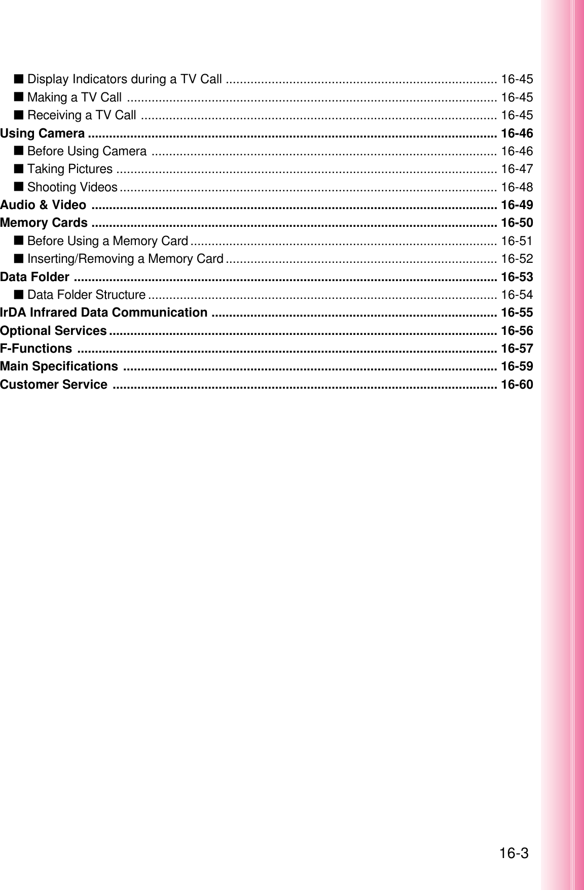 16-3عDisplay Indicators during a TV Call ............................................................................. 16-45عMaking a TV Call ......................................................................................................... 16-45عReceiving a TV Call ..................................................................................................... 16-45Using Camera .................................................................................................................... 16-46عBefore Using Camera .................................................................................................. 16-46عTaking Pictures ............................................................................................................ 16-47عShooting Videos........................................................................................................... 16-48Audio &amp; Video ................................................................................................................... 16-49Memory Cards ................................................................................................................... 16-50عBefore Using a Memory Card ....................................................................................... 16-51عInserting/Removing a Memory Card ............................................................................. 16-52Data Folder ........................................................................................................................ 16-53عData Folder Structure ................................................................................................... 16-54IrDA Infrared Data Communication ................................................................................. 16-55Optional Services .............................................................................................................. 16-56F-Functions ....................................................................................................................... 16-57Main Specifications .......................................................................................................... 16-59Customer Service ............................................................................................................. 16-60