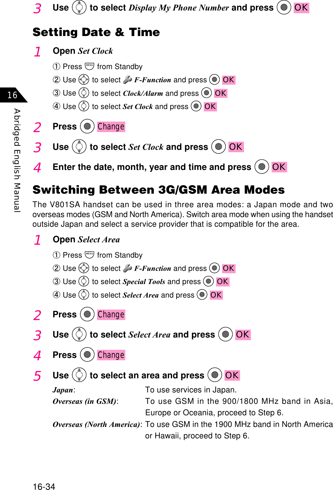 16-34Abridged English Manual163Use  to select Display My Phone Number and press  OKSetting Date &amp; Time1Open Set ClockԘPress  from StandbyԙUse  to select  F-Function and press  OKԚUse  to select Clock/Alarm and press  OKԛUse  to select Set Clock and press  OK2PressChange3Use  to select Set Clock and press  OK4Enter the date, month, year and time and press  OKSwitching Between 3G/GSM Area ModesThe V801SA handset can be used in three area modes: a Japan mode and twooverseas modes (GSM and North America). Switch area mode when using the handsetoutside Japan and select a service provider that is compatible for the area.1Open Select AreaԘPress  from StandbyԙUse  to select  F-Function and press  OKԚUse to select Special Tools and press OKԛUse  to select Select Area and press  OK2PressChange3Use  to select Select Area and press  OK4PressChange5Use  to select an area and press  OKJapan: To use services in Japan.Overseas (in GSM): To use GSM in the 900/1800 MHz band in Asia,Europe or Oceania, proceed to Step 6.Overseas (North America): To use GSM in the 1900 MHz band in North Americaor Hawaii, proceed to Step 6.