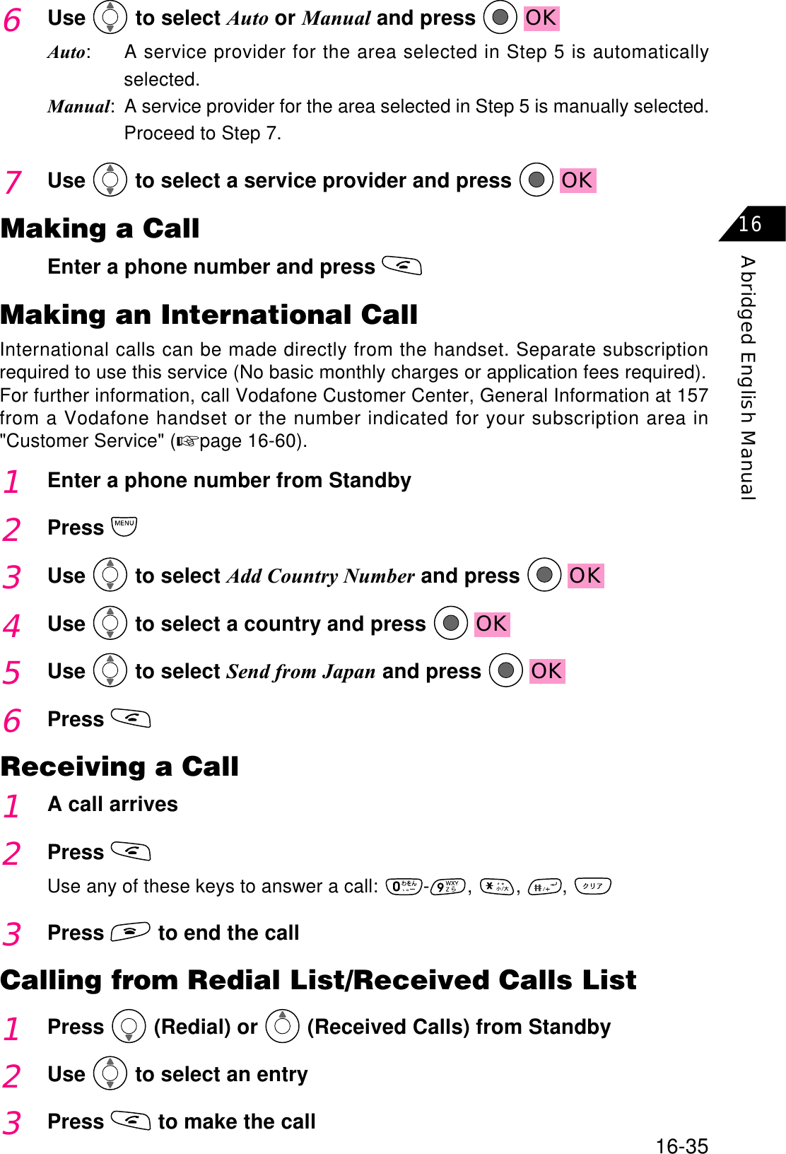 16-35Abridged English Manual166Use  to select Auto or Manual and press  OKAuto: A service provider for the area selected in Step 5 is automaticallyselected.Manual: A service provider for the area selected in Step 5 is manually selected.Proceed to Step 7.7Use  to select a service provider and press  OKMaking a CallEnter a phone number and press Making an International CallInternational calls can be made directly from the handset. Separate subscriptionrequired to use this service (No basic monthly charges or application fees required).For further information, call Vodafone Customer Center, General Information at 157from a Vodafone handset or the number indicated for your subscription area in&quot;Customer Service&quot; (☞page 16-60).1Enter a phone number from Standby2Press3Use  to select Add Country Number and press  OK4Use  to select a country and press  OKReceiving a Call1A call arrives2PressUse any of these keys to answer a call:  - , , ,3Press  to end the callCalling from Redial List/Received Calls List1Press  (Redial) or   (Received Calls) from Standby2Use  to select an entry3Press  to make the call5Use  to select Send from Japan and press  OK6Press