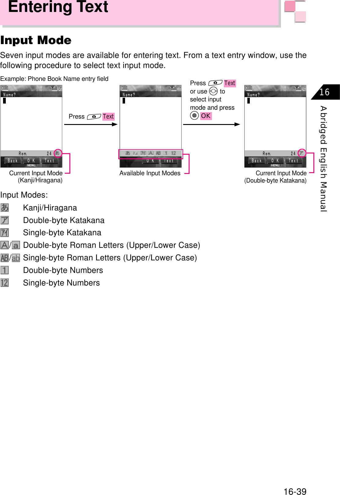 16-39Abridged English Manual16Entering TextInput ModeSeven input modes are available for entering text. From a text entry window, use thefollowing procedure to select text input mode.ٕٕExample: Phone Book Name entry fieldCurrent Input Mode(Kanji/Hiragana) Available Input ModesCurrent Input Mode(Double-byte Katakana)PressTextPressTextor use   toselect inputmode and pressOK㧮㨍㨏㨗ޓ 㧻ޓ㧷ޓ 㨀㨑㨤㨠ޓ㧺㨍㨙㨑㧫ޓޓޓޓ㧾㨑㨙㧚ޓޓޓޓޓ㧞㧠ޓ㧻ޓ㧷ޓ 㨀㨑㨤㨠ޓ㧺㨍㨙㨑㧫ޓ㧻ޓ㧷ޓ 㨀㨑㨤㨠ޓ㧮㨍㨏㨗ޓ㧺㨍㨙㨑㧫ޓޓޓޓ㧾㨑㨙㧚ޓޓޓޓޓ㧞㧠ޓInput Modes:Kanji/HiraganaDouble-byte KatakanaSingle-byte Katakana/Double-byte Roman Letters (Upper/Lower Case)/Single-byte Roman Letters (Upper/Lower Case)Double-byte NumbersSingle-byte Numbers