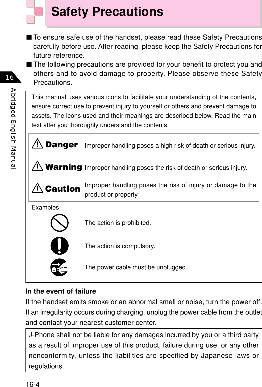 16-4Abridged English Manual16عTo ensure safe use of the handset, please read these Safety Precautionscarefully before use. After reading, please keep the Safety Precautions forfuture reference.عThe following precautions are provided for your benefit to protect you andothers and to avoid damage to property. Please observe these SafetyPrecautions.This manual uses various icons to facilitate your understanding of the contents,ensure correct use to prevent injury to yourself or others and prevent damage toassets. The icons used and their meanings are described below. Read the maintext after you thoroughly understand the contents.J-Phone shall not be liable for any damages incurred by you or a third partyas a result of improper use of this product, failure during use, or any othernonconformity, unless the liabilities are specified by Japanese laws orregulations.The action is prohibited.The action is compulsory.The power cable must be unplugged.ExamplesDangerWarningCautionIn the event of failureIf the handset emits smoke or an abnormal smell or noise, turn the power off.If an irregularity occurs during charging, unplug the power cable from the outletand contact your nearest customer center.Improper handling poses a high risk of death or serious injury.Improper handling poses the risk of death or serious injury.Improper handling poses the risk of injury or damage to theproduct or property.Safety Precautions