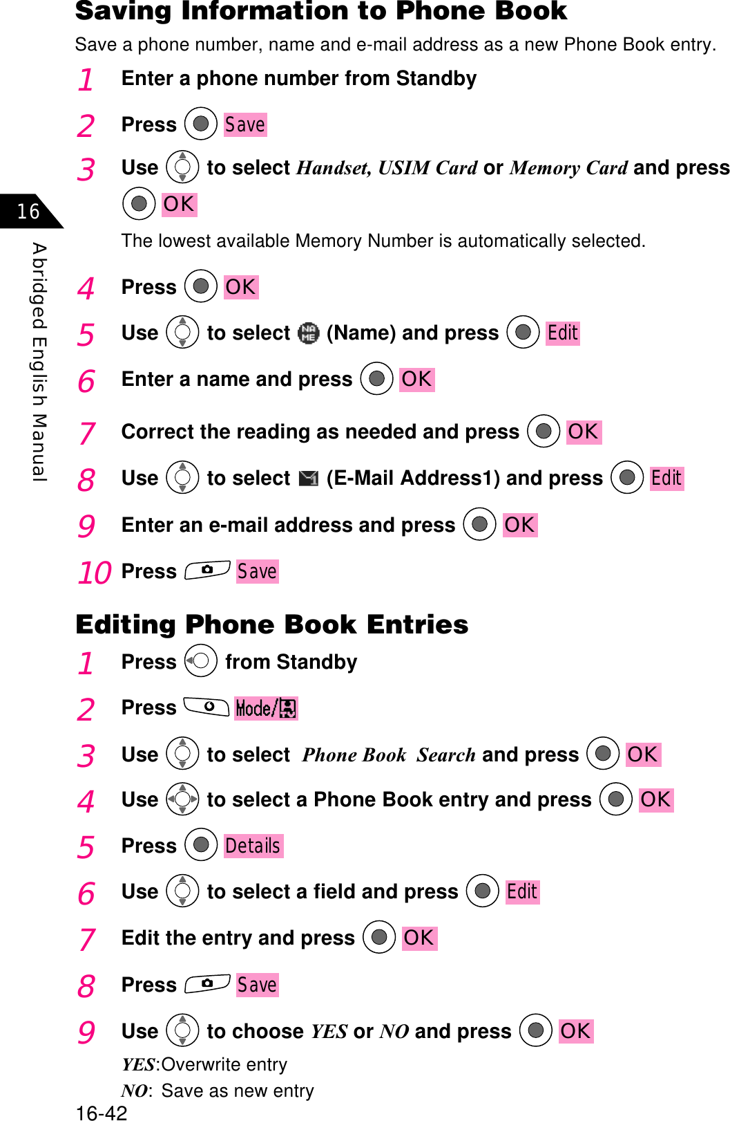 16-42Abridged English Manual167Correct the reading as needed and press  OK8Use  to select   (E-Mail Address1) and press Edit9Enter an e-mail address and press  OK10PressSaveEditing Phone Book Entries1Press  from Standby2Press3Use  to select Phone Book  Search and press  OK4Use  to select a Phone Book entry and press  OK5PressDetails6Use  to select a field and press Edit7Edit the entry and press  OK8PressSave9Use  to choose YES or NO and press  OKYES:Overwrite entryNO: Save as new entrySaving Information to Phone BookSave a phone number, name and e-mail address as a new Phone Book entry.1Enter a phone number from Standby2PressSave3Use  to select Handset, USIM Card or Memory Card and pressOKThe lowest available Memory Number is automatically selected.4Press OK5Use  to select   (Name) and press Edit6Enter a name and press  OK