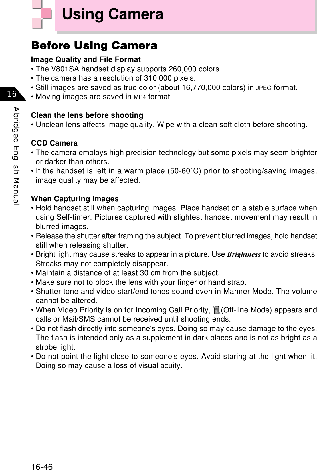 16-46Abridged English Manual16Using CameraBefore Using CameraImage Quality and File Format• The V801SA handset display supports 260,000 colors.• The camera has a resolution of 310,000 pixels.• Still images are saved as true color (about 16,770,000 colors) in JPEG format.• Moving images are saved in MP4 format.Clean the lens before shooting• Unclean lens affects image quality. Wipe with a clean soft cloth before shooting.CCD Camera• The camera employs high precision technology but some pixels may seem brighteror darker than others.• If the handset is left in a warm place (50-60˚C) prior to shooting/saving images,image quality may be affected.When Capturing Images• Hold handset still when capturing images. Place handset on a stable surface whenusing Self-timer. Pictures captured with slightest handset movement may result inblurred images.• Release the shutter after framing the subject. To prevent blurred images, hold handsetstill when releasing shutter.• Bright light may cause streaks to appear in a picture. Use Brightness to avoid streaks.Streaks may not completely disappear.• Maintain a distance of at least 30 cm from the subject.• Make sure not to block the lens with your finger or hand strap.• Shutter tone and video start/end tones sound even in Manner Mode. The volumecannot be altered.• When Video Priority is on for Incoming Call Priority,  (Off-line Mode) appears andcalls or Mail/SMS cannot be received until shooting ends.• Do not flash directly into someone&apos;s eyes. Doing so may cause damage to the eyes.The flash is intended only as a supplement in dark places and is not as bright as astrobe light.• Do not point the light close to someone&apos;s eyes. Avoid staring at the light when lit.Doing so may cause a loss of visual acuity.