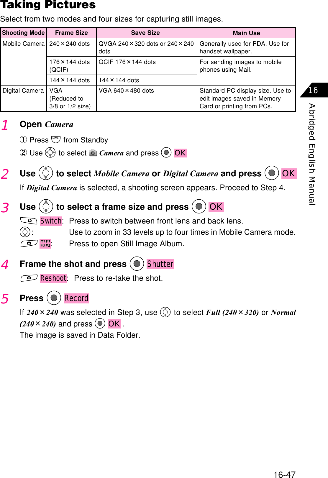 16-47Abridged English Manual16Taking PicturesSelect from two modes and four sizes for capturing still images.Mobile CameraDigital CameraGenerally used for PDA. Use forhandset wallpaper.For sending images to mobilephones using Mail.Standard PC display size. Use toedit images saved in MemoryCard or printing from PCs.Main UseQVGA 240320 dots or 240240dotsQCIF 176144 dots144144 dotsVGA 640480 dotsSave SizeShooting Mode240240 dots176144 dots(QCIF)144144 dotsVGA(Reduced to3/8 or 1/2 size)Frame Size1Open CameraԘPress  from StandbyԙUse  to select  Camera and press  OK2Use  to select Mobile Camera or Digital Camera and press  OKIf Digital Camera is selected, a shooting screen appears. Proceed to Step 4.3Use  to select a frame size and press  OKSwitch: Press to switch between front lens and back lens.: Use to zoom in 33 levels up to four times in Mobile Camera mode.: Press to open Still Image Album.4Frame the shot and press ShutterReshoot: Press to re-take the shot.5PressRecordIf 240240 was selected in Step 3, use   to select Full (240320) or Normal(240240) and press  OK .The image is saved in Data Folder.