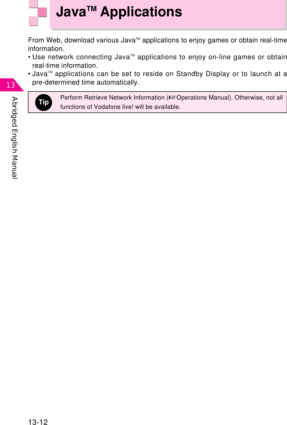 Abridged English Manual1313-12JavaTM ApplicationsFrom Web, download various JavaTM applications to enjoy games or obtain real-timeinformation.• Use network connecting JavaTM applications to enjoy on-line games or obtainreal-time information.• JavaTM applications can be set to reside on Standby Display or to launch at apre-determined time automatically.TipPerform Retrieve Network Information (☞Operations Manual). Otherwise, not allfunctions of Vodafone live! will be available.