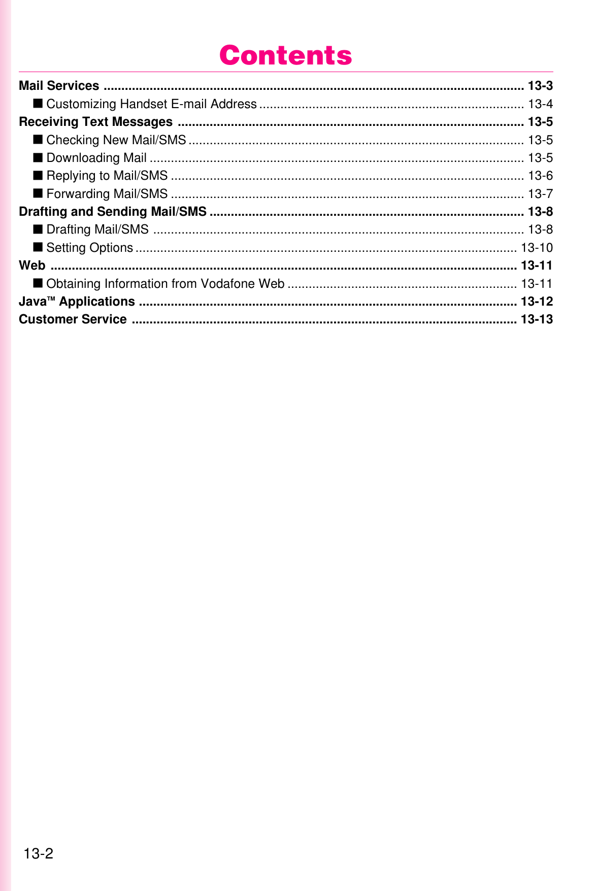 13-2Mail Services ....................................................................................................................... 13-3عCustomizing Handset E-mail Address ........................................................................... 13-4Receiving Text Messages .................................................................................................. 13-5عChecking New Mail/SMS ............................................................................................... 13-5عDownloading Mail .......................................................................................................... 13-5عReplying to Mail/SMS .................................................................................................... 13-6عForwarding Mail/SMS .................................................................................................... 13-7Drafting and Sending Mail/SMS ......................................................................................... 13-8عDrafting Mail/SMS ......................................................................................................... 13-8عSetting Options ............................................................................................................ 13-10Web .................................................................................................................................... 13-11عObtaining Information from Vodafone Web ................................................................. 13-11JavaTM Applications ........................................................................................................... 13-12Customer Service ............................................................................................................. 13-13Contents
