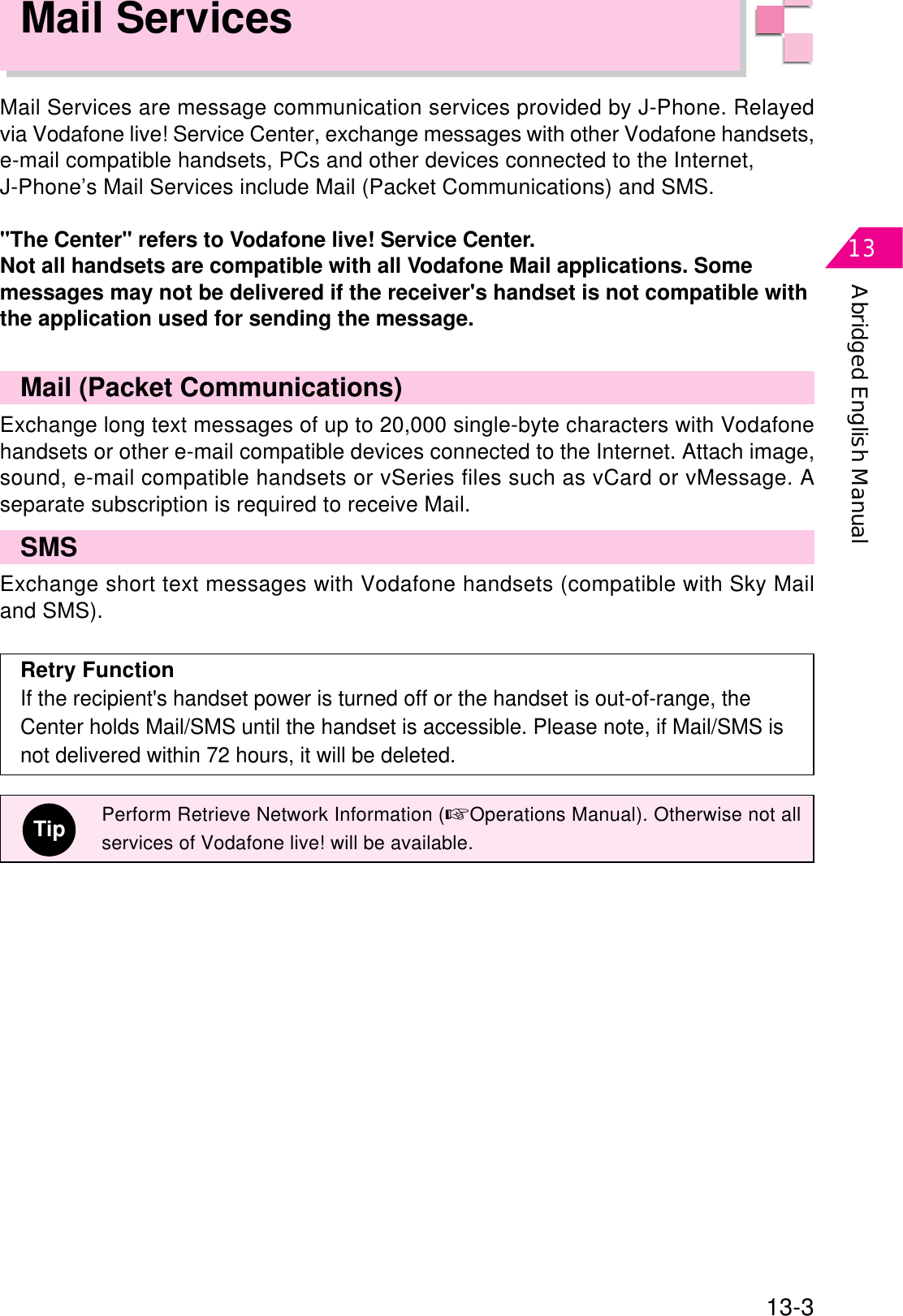 Abridged English Manual1313-3Mail ServicesMail Services are message communication services provided by J-Phone. Relayedvia Vodafone live! Service Center, exchange messages with other Vodafone handsets,e-mail compatible handsets, PCs and other devices connected to the Internet,J-Phone’s Mail Services include Mail (Packet Communications) and SMS.&quot;The Center&quot; refers to Vodafone live! Service Center.Not all handsets are compatible with all Vodafone Mail applications. Somemessages may not be delivered if the receiver&apos;s handset is not compatible withthe application used for sending the message.Mail (Packet Communications)Exchange long text messages of up to 20,000 single-byte characters with Vodafonehandsets or other e-mail compatible devices connected to the Internet. Attach image,sound, e-mail compatible handsets or vSeries files such as vCard or vMessage. Aseparate subscription is required to receive Mail.SMSExchange short text messages with Vodafone handsets (compatible with Sky Mailand SMS).Retry FunctionIf the recipient&apos;s handset power is turned off or the handset is out-of-range, theCenter holds Mail/SMS until the handset is accessible. Please note, if Mail/SMS isnot delivered within 72 hours, it will be deleted.TipPerform Retrieve Network Information (☞Operations Manual). Otherwise not allservices of Vodafone live! will be available.