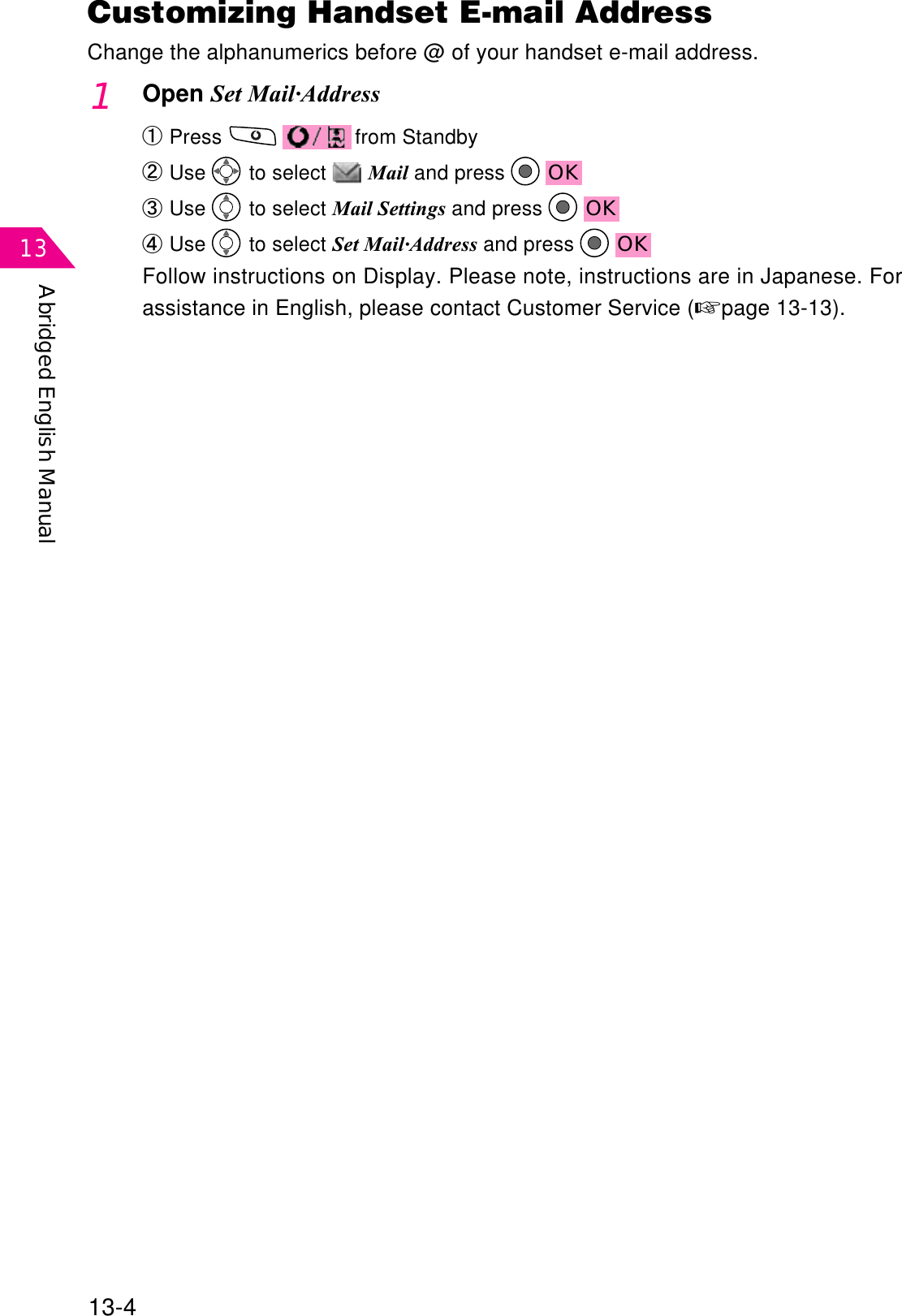 Abridged English Manual1313-41Open Set Mail·AddressԘPress  from StandbyԙUse  to select  Mail and press  OKԚUse  to select Mail Settings and press  OKԛUse  to select Set Mail·Address and press  OKFollow instructions on Display. Please note, instructions are in Japanese. Forassistance in English, please contact Customer Service (☞page 13-13).Customizing Handset E-mail AddressChange the alphanumerics before @ of your handset e-mail address.