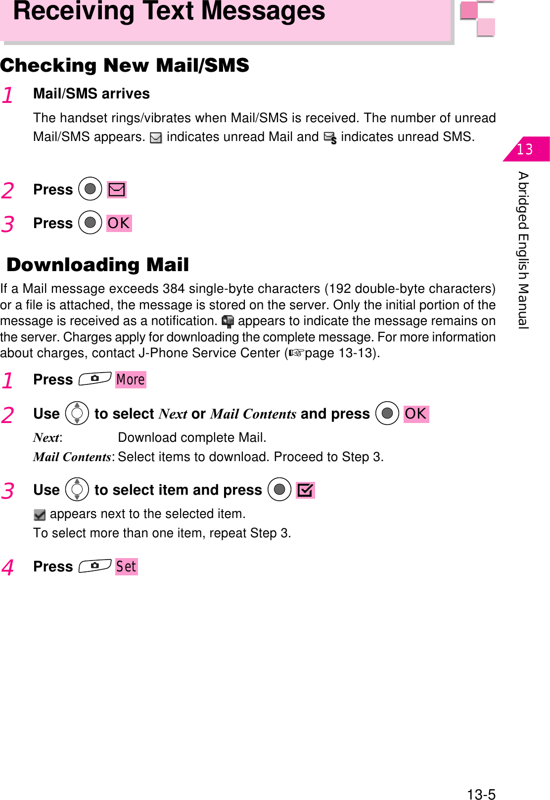 Abridged English Manual1313-5Receiving Text MessagesChecking New Mail/SMS1Mail/SMS arrivesThe handset rings/vibrates when Mail/SMS is received. The number of unreadMail/SMS appears.   indicates unread Mail and   indicates unread SMS.2Press3Press OK Downloading MailIf a Mail message exceeds 384 single-byte characters (192 double-byte characters)or a file is attached, the message is stored on the server. Only the initial portion of themessage is received as a notification.  appears to indicate the message remains onthe server. Charges apply for downloading the complete message. For more informationabout charges, contact J-Phone Service Center (☞page 13-13).1PressMore2Use  to select Next or Mail Contents and press  OKNext: Download complete Mail.Mail Contents: Select items to download. Proceed to Step 3.3Use  to select item and press  appears next to the selected item.To select more than one item, repeat Step 3.4PressSet