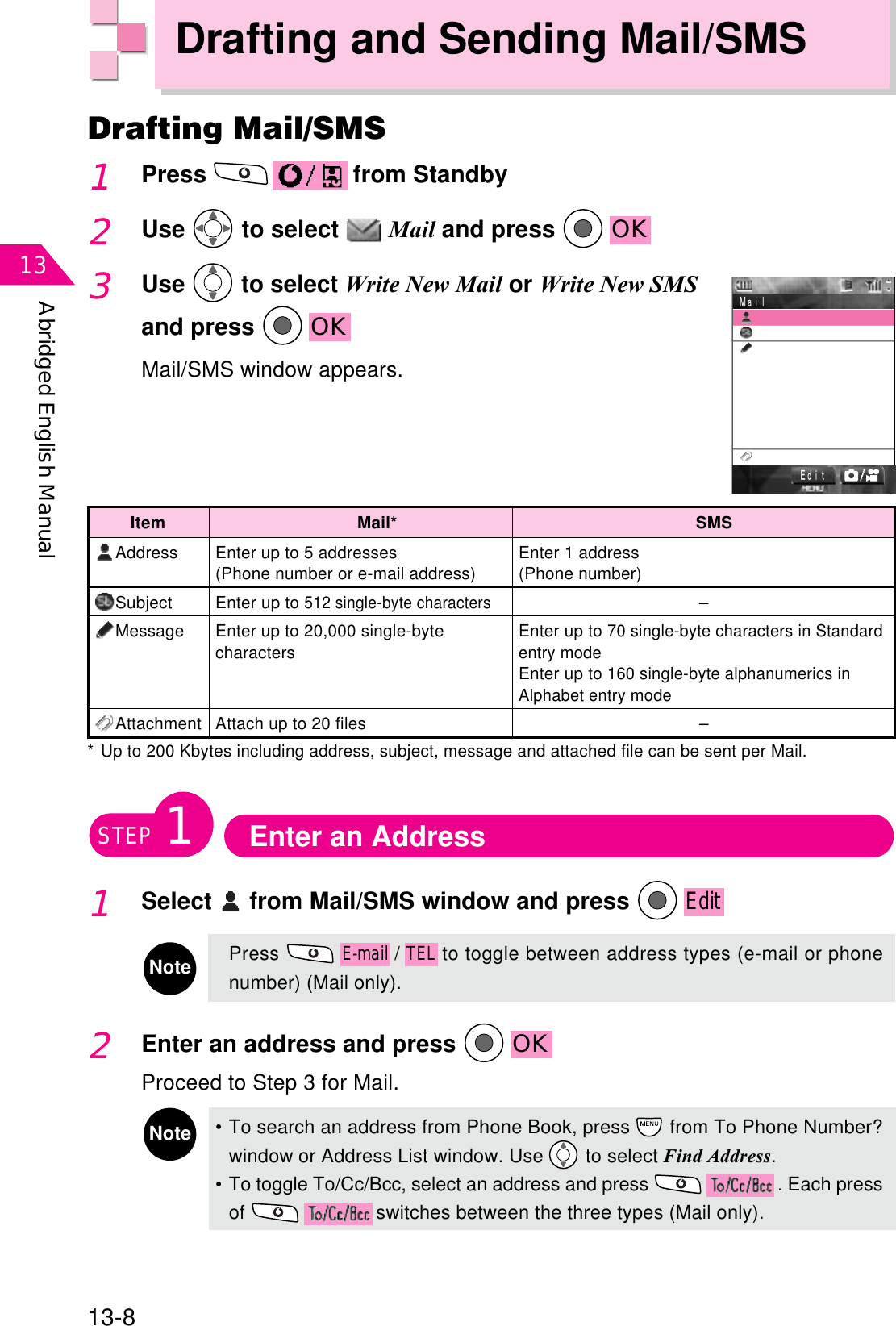 Abridged English Manual1313-8Drafting and Sending Mail/SMSDrafting Mail/SMS1Press  from Standby2Use  to select  Mail and press  OK3Use  to select Write New Mail or Write New SMSand press  OKMail/SMS window appears.㧱㨐㨕㨠 㧹㨍㨕㨘 ItemAddressSubjectMessageAttachmentEnter up to 5 addresses(Phone number or e-mail address)Enter up to 512 single-byte charactersEnter up to 20,000 single-bytecharactersAttach up to 20 filesMail*Enter 1 address(Phone number)–Enter up to 70 single-byte characters in Standardentry modeEnter up to 160 single-byte alphanumerics inAlphabet entry mode–SMS* Up to 200 Kbytes including address, subject, message and attached file can be sent per Mail.Enter an AddressSTEP11Select  from Mail/SMS window and press EditNotePressE-mail/TELto toggle between address types (e-mail or phonenumber) (Mail only).2Enter an address and press  OKProceed to Step 3 for Mail.Note• To search an address from Phone Book, press   from To Phone Number?window or Address List window. Use   to select Find Address.•To toggle To/Cc/Bcc, select an address and press  . Each pressof  switches between the three types (Mail only).