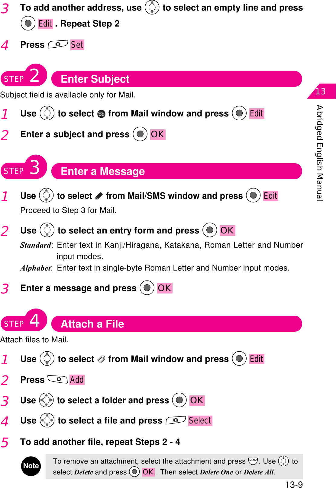 Abridged English Manual1313-93To add another address, use  to select an empty line and pressEdit . Repeat Step 24PressSetEnter SubjectSubject field is available only for Mail.STEP21Use  to select   from Mail window and press Edit2Enter a subject and press  OKEnter a MessageSTEP31Use  to select   from Mail/SMS window and press EditProceed to Step 3 for Mail.2Use  to select an entry form and press  OKStandard: Enter text in Kanji/Hiragana, Katakana, Roman Letter and Numberinput modes.Alphabet: Enter text in single-byte Roman Letter and Number input modes.3Enter a message and press  OKAttach a FileAttach files to Mail.STEP41Use  to select   from Mail window and press Edit2PressAdd5To add another file, repeat Steps 2 - 4NoteTo remove an attachment, select the attachment and press  . Use  toselect Delete and press  OK . Then select Delete One or Delete All.4Use  to select a file and press Select3Use  to select a folder and press OK