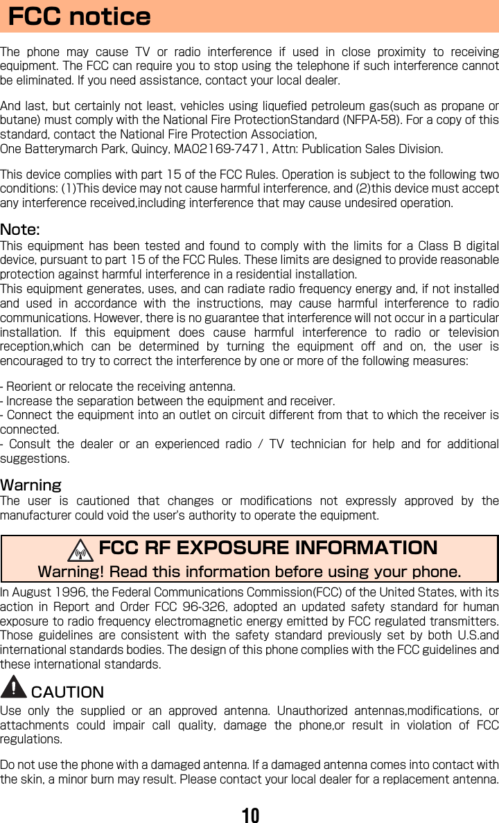 FCC noticeThe  phone  may  cause  TV  or  radio  interference  if  used  in  close  proximity  to  receivingequipment. The FCC can require you to stop using the telephone if such interference cannotbe eliminated. If you need assistance, contact your local dealer.And last, but certainly not least, vehicles using liquefied petroleum gas(such as propane orbutane) must comply with the National Fire ProtectionStandard (NFPA-58). For a copy of thisstandard, contact the National Fire Protection Association,One Batterymarch Park, Quincy, MA02169-7471, Attn: Publication Sales Division.This device complies with part 15 of the FCC Rules. Operation is subject to the following twoconditions: (1)This device may not cause harmful interference, and (2)this device must acceptany interference received,including interference that may cause undesired operation.Note:This  equipment  has  been  tested  and  found  to  comply  with  the  limits  for  a  Class B digitaldevice, pursuant to part 15 of the FCC Rules. These limits are designed to provide reasonableprotection against harmful interference in a residential installation.This equipment generates, uses, and can radiate radio frequency energy and, if not installedand  used  in  accordance  with  the  instructions,  may  cause  harmful  interference  to  radiocommunications. However, there is no guarantee that interference will not occur in a particularinstallation.  If  this  equipment  does  cause  harmful  interference  to  radio  or  televisionreception,which  can  be  determined  by  turning  the  equipment  off  and  on,  the  user  isencouraged to try to correct the interference by one or more of the following measures:- Reorient or relocate the receiving antenna.- Increase the separation between the equipment and receiver.- Connect the equipment into an outlet on circuit different from that to which the receiver isconnected.-  Consult  the  dealer  or  an  experienced  radio  /  TV  technician  for  help  and  for  additionalsuggestions.WarningThe  user  is  cautioned  that  changes  or  modifications  not  expressly  approved  by  themanufacturer could void the user&apos;s authority to operate the equipment.In August 1996, the Federal Communications Commission(FCC) of the United States, with itsaction  in  Report  and  Order  FCC  96-326,  adopted  an  updated  safety  standard  for  humanexposure to radio frequency electromagnetic energy emitted by FCC regulated transmitters.Those  guidelines  are  consistent  with  the  safety  standard  previously  set  by  both  U.S.andinternational standards bodies. The design of this phone complies with the FCC guidelines andthese international standards.CAUTIONUse  only  the  supplied  or  an  approved  antenna.  Unauthorized  antennas,modifications,  orattachments  could  impair  call  quality,  damage  the  phone,or  result  in  violation  of  FCCregulations.Do not use the phone with a damaged antenna. If a damaged antenna comes into contact withthe skin, a minor burn may result. Please contact your local dealer for a replacement antenna.FCC RF EXPOSURE INFORMATIONWarning! Read this information before using your phone.10