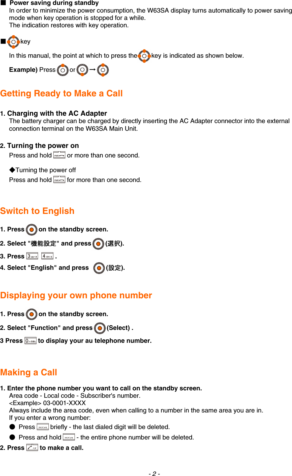 ■  Power saving during standby In order to minimize the power consumption, the W63SA display turns automatically to power saving mode when key operation is stopped for a while. The indication restores with key operation.  ■key In this manual, the point at which to press the key is indicated as shown below. Example) Press or →    Getting Ready to Make a Call  1. Charging with the AC Adapter   The battery charger can be charged by directly inserting the AC Adapter connector into the external connection terminal on the W63SA Main Unit.  2. Turning the power on Press and hold or more than one second.  ◆Turning the power off Press and hold for more than one second.   Switch to English  1. Press on the standby screen. 2. Select &quot;機能設定&quot; and press (選択). 3. Press . 4. Select &quot;English&quot; and press  (設定).   Displaying your own phone number  1. Press on the standby screen. 2. Select &quot;Function&quot; and press (Select) . 3 Press to display your au telephone number.   Making a Call  1. Enter the phone number you want to call on the standby screen. Area code - Local code - Subscriber&apos;s number. &lt;Example&gt; 03-0001-XXXX Always include the area code, even when calling to a number in the same area you are in. If you enter a wrong number: ● Press briefly - the last dialed digit will be deleted. ● Press and hold - the entire phone number will be deleted. 2. Press to make a call. - 2 - 