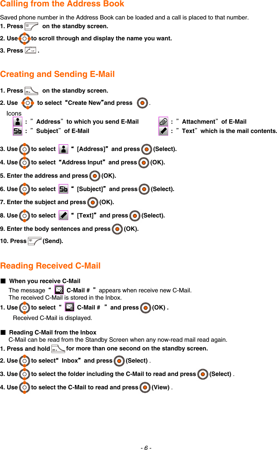 Calling from the Address Book  Saved phone number in the Address Book can be loaded and a call is placed to that number. 1. Press   on the standby screen. 2. Use to scroll through and display the name you want. 3. Press .   Creating and Sending E-Mail  1. Press   on the standby screen. 2. Use  to select “Create New”and press . Icons  :  ”Address”to which you send E-Mail  :  ”Subject”of E-Mail  :  ”Attachment”of E-Mail  :  ”Text”which is the mail contents. 3. Use to select   “ [Address]” and press (Select). 4. Use to select  “Address Input” and press (OK). 5. Enter the address and press (OK). 6. Use to select   “ [Subject]” and press (Select). 7. Enter the subject and press (OK). 8. Use to select   “ [Text]” and press (Select). 9. Enter the body sentences and press (OK). 10. Press (Send).   Reading Received C-Mail  ■  When you receive C-Mail The message  “  C-Mail #  ”  appears when receive new C-Mail. The received C-Mail is stored in the Inbox. 1. Use to select  “  C-Mail # ” and press (OK) .   Received C-Mail is displayed.  ■  Reading C-Mail from the Inbox C-Mail can be read from the Standby Screen when any now-read mail read again. 1. Press and hold for more than one second on the standby screen. 2. Use to select“ Inbox” and press (Select) .   3. Use to select the folder including the C-Mail to read and press (Select) . 4. Use to select the C-Mail to read and press (View) .       - 6 - 