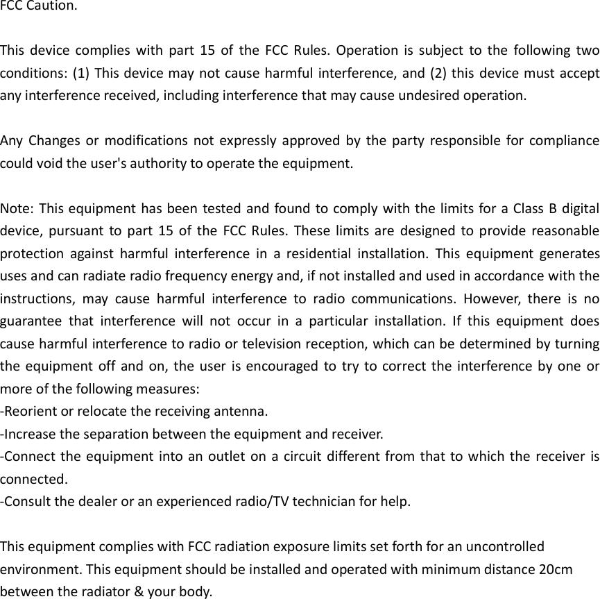 FCC Caution.  This device complies  with  part  15  of  the  FCC  Rules. Operation is subject to the  following  two conditions: (1) This device may not cause harmful interference, and (2) this device must accept any interference received, including interference that may cause undesired operation.  Any  Changes or modifications not expressly approved by the party responsible for compliance could void the user's authority to operate the equipment.  Note: This equipment has been tested and found to comply with the limits for a Class B digital device, pursuant to part 15  of  the  FCC Rules. These limits are  designed to provide reasonable protection  against  harmful  interference  in  a  residential  installation.  This  equipment  generates uses and can radiate radio frequency energy and, if not installed and used in accordance with the instructions,  may  cause  harmful  interference  to  radio  communications.  However,  there  is  no guarantee  that  interference  will  not  occur  in  a  particular  installation.  If  this  equipment  does cause harmful interference to radio or television reception, which can be determined by turning the equipment off and on, the user is encouraged to try to correct the interference by one or more of the following measures: -Reorient or relocate the receiving antenna. -Increase the separation between the equipment and receiver. -Connect the equipment into an outlet on a circuit different from that to which the receiver is connected. -Consult the dealer or an experienced radio/TV technician for help.  This equipment complies with FCC radiation exposure limits set forth for an uncontrolled environment. This equipment should be installed and operated with minimum distance 20cm between the radiator &amp; your body.                