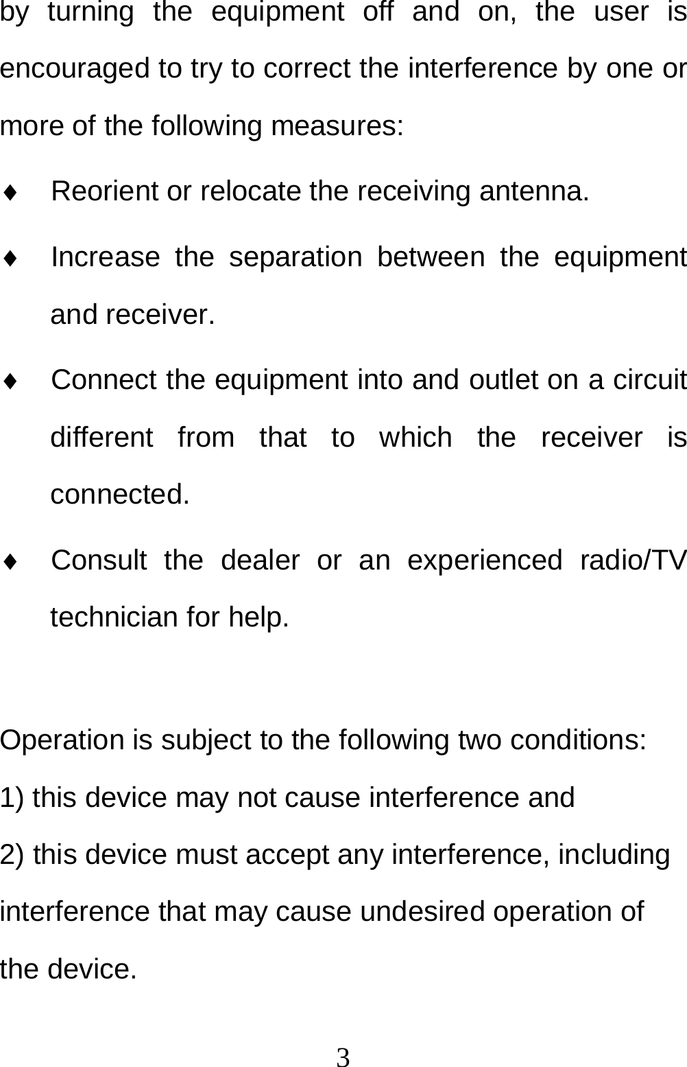  3by turning the equipment off and on, the user is encouraged to try to correct the interference by one or more of the following measures:   Reorient or relocate the receiving antenna.   Increase the separation between the equipment and receiver.   Connect the equipment into and outlet on a circuit different from that to which the receiver is connected.   Consult the dealer or an experienced radio/TV technician for help.  Operation is subject to the following two conditions: 1) this device may not cause interference and 2) this device must accept any interference, including interference that may cause undesired operation of the device. 