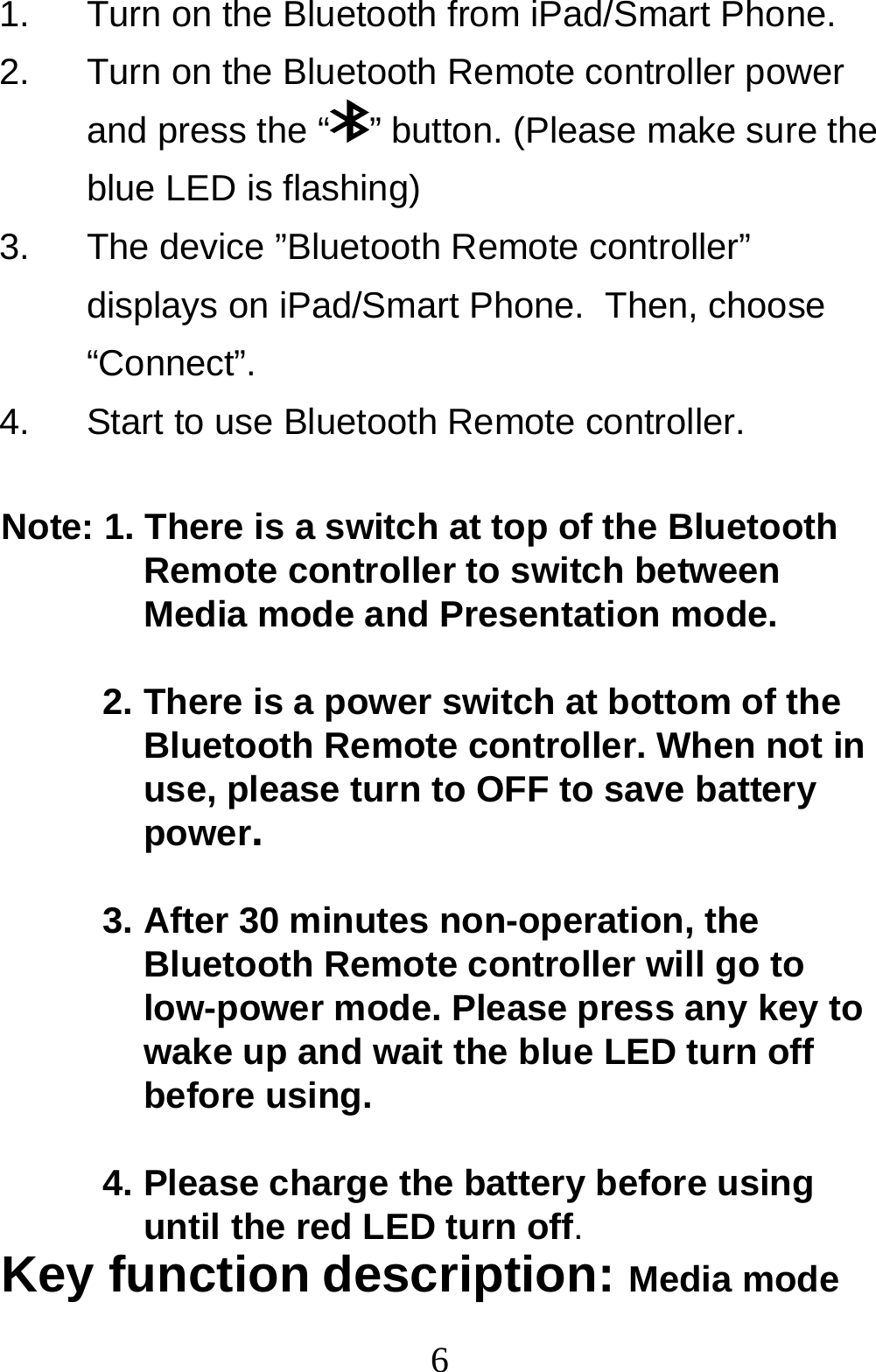  61.  Turn on the Bluetooth from iPad/Smart Phone. 2.  Turn on the Bluetooth Remote controller power and press the “ ” button. (Please make sure the blue LED is flashing) 3.  The device ”Bluetooth Remote controller” displays on iPad/Smart Phone.  Then, choose “Connect”. 4.  Start to use Bluetooth Remote controller.  Note: 1. There is a switch at top of the Bluetooth Remote controller to switch between Media mode and Presentation mode.  2. There is a power switch at bottom of the Bluetooth Remote controller. When not in use, please turn to OFF to save battery power.  3. After 30 minutes non-operation, the Bluetooth Remote controller will go to low-power mode. Please press any key to wake up and wait the blue LED turn off before using.  4. Please charge the battery before using until the red LED turn off. Key function description: Media mode 
