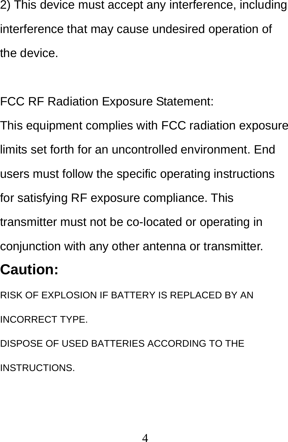  42) This device must accept any interference, including interference that may cause undesired operation of the device.  FCC RF Radiation Exposure Statement: This equipment complies with FCC radiation exposure limits set forth for an uncontrolled environment. End users must follow the specific operating instructions for satisfying RF exposure compliance. This transmitter must not be co-located or operating in conjunction with any other antenna or transmitter. Caution: RISK OF EXPLOSION IF BATTERY IS REPLACED BY AN INCORRECT TYPE.  DISPOSE OF USED BATTERIES ACCORDING TO THE INSTRUCTIONS. 
