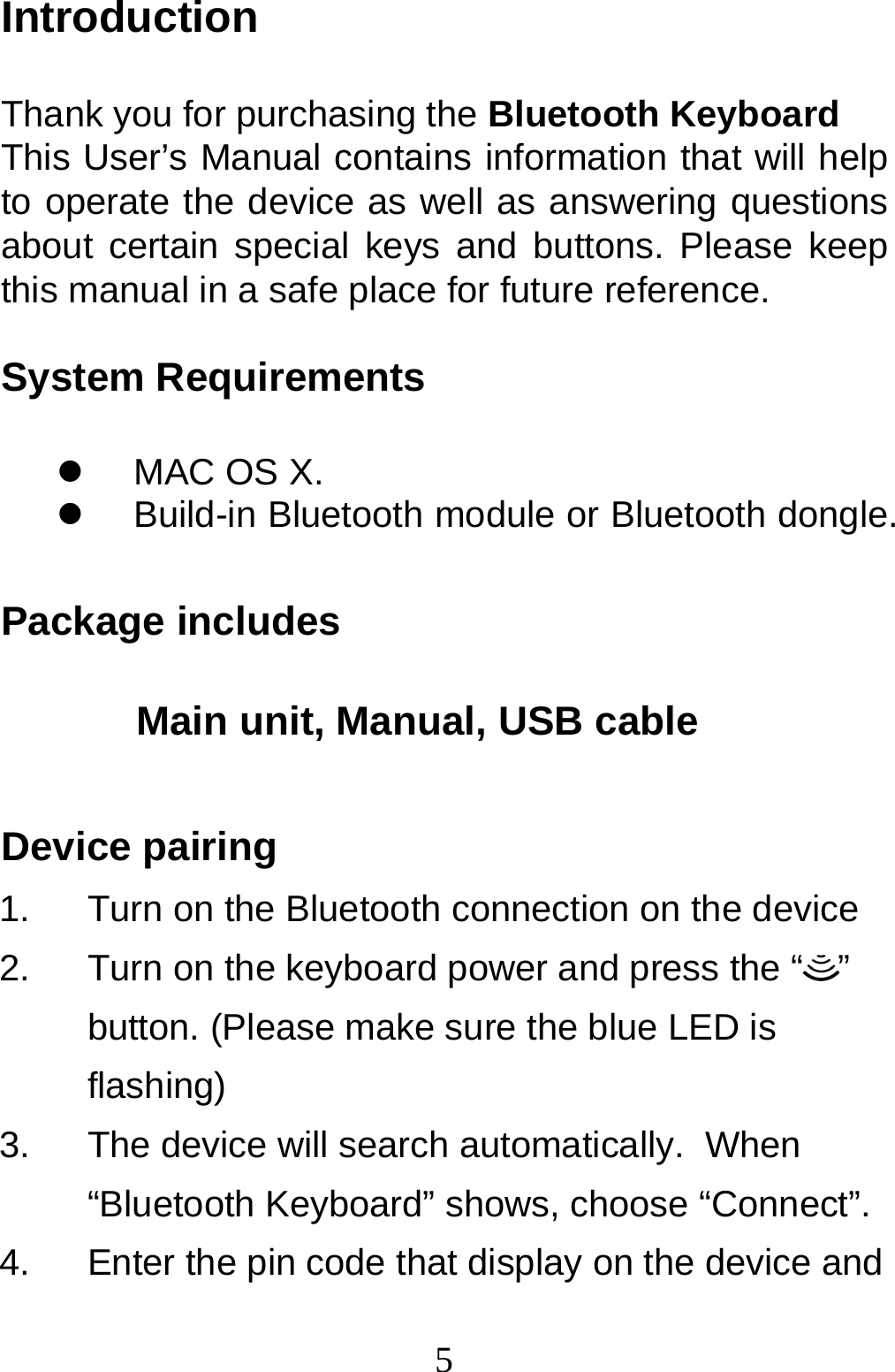  5Introduction  Thank you for purchasing the Bluetooth Keyboard This User’s Manual contains information that will help to operate the device as well as answering questions about certain special keys and buttons. Please keep this manual in a safe place for future reference.  System Requirements    MAC OS X.   Build-in Bluetooth module or Bluetooth dongle.  Package includes                          Main unit, Manual, USB cable  Device pairing 1.  Turn on the Bluetooth connection on the device 2.  Turn on the keyboard power and press the “ ” button. (Please make sure the blue LED is flashing) 3.  The device will search automatically.  When “Bluetooth Keyboard” shows, choose “Connect”. 4.  Enter the pin code that display on the device and 