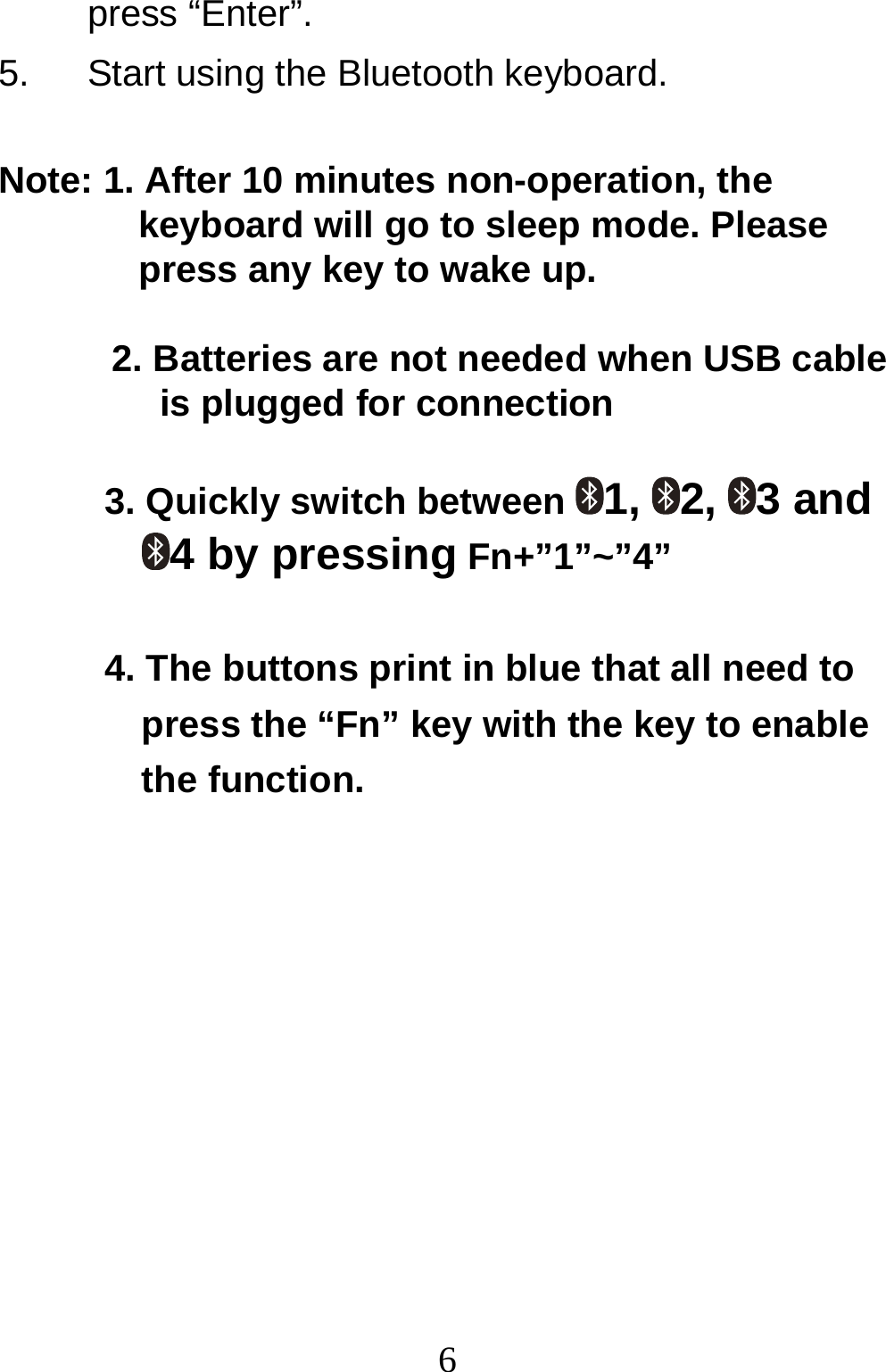  6press “Enter”. 5.  Start using the Bluetooth keyboard.  Note: 1. After 10 minutes non-operation, the  keyboard will go to sleep mode. Please  press any key to wake up.   2. Batteries are not needed when USB cable  is plugged for connection   3. Quickly switch between  1, 2, 3 and 4 by pressing Fn+”1”~”4”  4. The buttons print in blue that all need to press the “Fn” key with the key to enable the function.         
