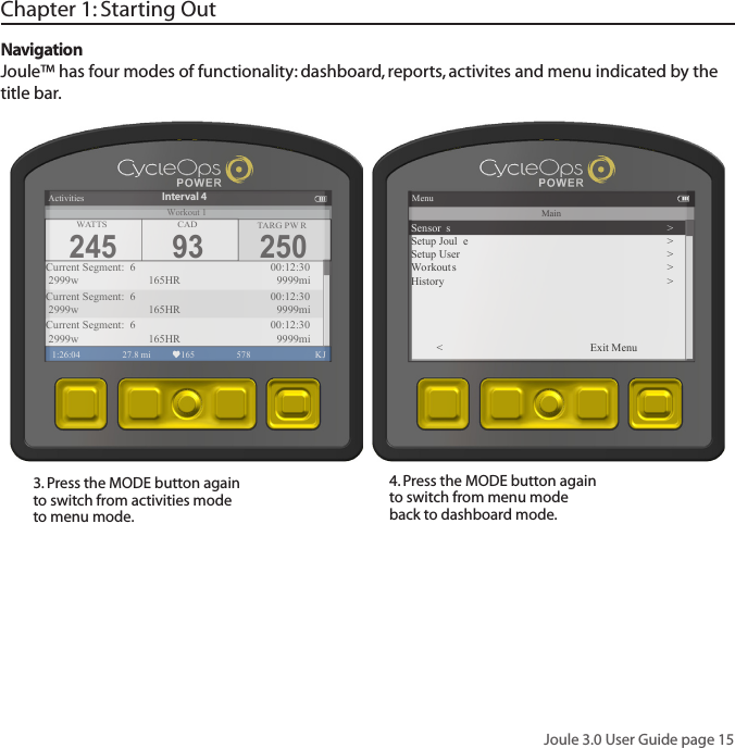 Joule 3.0 User Guide page 15Chapter 1: Starting OutNavigationJoule&trade; has four modes of functionality: dashboard, reports, activites and menu indicated by the title bar.3. Press the MODE button again to switch from activities mode to menu mode. 4. Press the MODE button again to switch from menu mode back to dashboard mode. 250TARG PW RActivities1:26:04 27.8 mi 165 578  KJCurrent Segment:  6        00:12:30 2999w   165HR 9999miCurrent Segment:  6        00:12:30 2999w   165HR 9999miCurrent Segment:  6        00:12:30 2999w   165HR 9999miInterval 4WATTS CAD245 93Workout 1MenuMainSensor s >Setup Joul e >Setup User >Wo rkout s >History >< Exit Menu