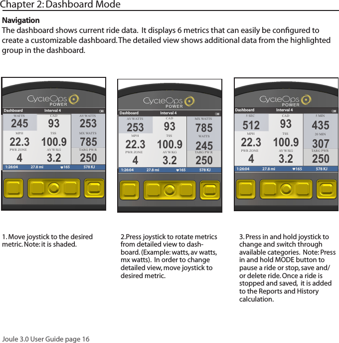 Joule 3.0 User Guide page 161. Move joystick to the desired metric. Note: it is shaded. 2.Press joystick to rotate metrics from detailed view to dash-board. (Example: watts, av watts, mx watts).  In order to change detailed view, move joystick to  desired metric.3. Press in and hold joystick to change and switch through available categories.  Note: Press in and hold MODE button to pause a ride or stop, save and/or delete ride. Once a ride is stopped and saved,  it is added to the Reports and History calculation.Chapter 2: Dashboard ModeNavigationThe dashboard shows current ride data.  It displays 6 metrics that can easily be conﬁgured to create a customizable dashboard. The detailed view shows additional data from the highlighted group in the dashboard. WATTS CAD A V  WA T TSMPHTSS MX WA T TSPWR ZONE A V  W/KGDashboard Interval 41:26:04 27.8 mi 165 578 KJ245 9322.3 100.94 3.2253785250TARG PW RA V  WA T TS CAD MX WA T TSMPHTSS  WA T TSPWR ZONE A V  W/KGDashboard Interval 41:26:04 27.8 mi 165 578 KJ253 9322.3 100.94 3.2785245250TARG PW R5 SEC CAD 5 MINMPH TSS 20 MINPWR ZONE A V  W/KGDashboard Interval 41:26:04 27.8 mi 165 578 KJ512 9322.3 100.94 3.2435307250TARG PWR