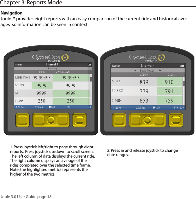 Joule 3.0 User Guide page 181. Press joystick left/right to page through eight reports.  Press joystick up/down to scroll screen. The left column of data displays the current ride. The right column displays an average of the rides completed over the selected time frame. Note: the highlighted metrics represents the higher of the two metrics. 2. Press in and release joystick to change date ranges. NavigationJoule&trade; provides eight reports with an easy comparison of the current ride and historical aver-ages  so information can be seen in context. Chapter 3: Reports Mode2WK MEANReport1:26:04 27.8 mi 165 578  KJRIDE TIME 99:59:59 99:59:59MILES 9999 9999KJ 9999 9999TEMP 250 250Summary2/2/09Interval 42WK Report Interval 41:26:04 27.8 mi 165 578 KJ5 SEC 839 91030 SEC 779 7911 MIN 653 759Peak Power2/2/09