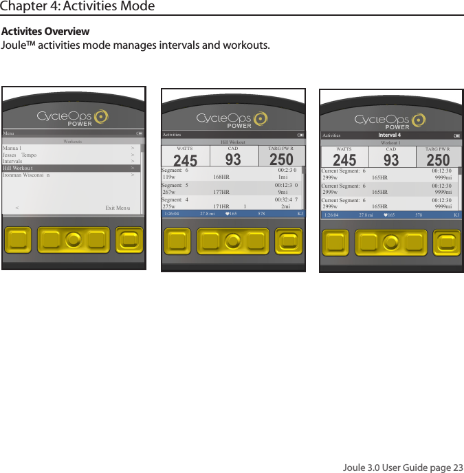 Joule 3.0 User Guide page 23Activites Overview Joule&trade; activities mode manages intervals and workouts. Chapter 4: Activities ModeMenu1:26:04 578  KJWorkoutsManua l�>Jesses  Tempo >Intervals >Hill Workou t >Ironman Wisconsi n ><          Exit Men u250TARG PW RActivities1:26:04 27.8 mi 165 578  KJSegment:  6                  00:2:3 0 119w       168HR      1miSegment:  5               00:12:3 0 267w       177HR      9m iSegment:  4               00:32:4 7 275w       171HR     1 2miWATTS CAD245 93Hill Workout250TARG PW RActivities1:26:04 27.8 mi 165 578  KJCurrent Segment:  6        00:12:30 2999w 165HR 9999miCurrent Segment:  6        00:12:30 2999w 165HR 9999miCurrent Segment:  6        00:12:30 2999w 165HR 9999miInterval 4WATTS CAD245 93Workout 1