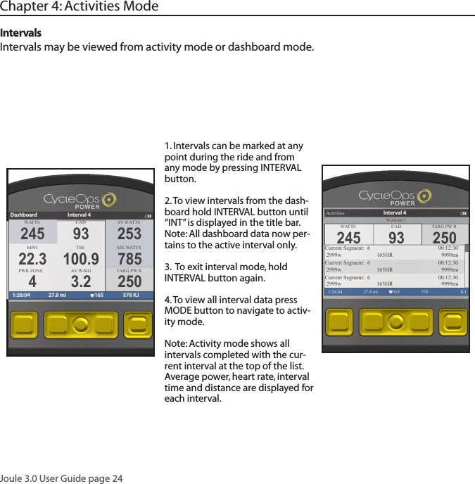 Joule 3.0 User Guide page 241. Intervals can be marked at any point during the ride and from any mode by pressing INTERVAL button.2. To view intervals from the dash-board hold INTERVAL button until &ldquo;INT&rdquo; is displayed in the title bar.Note: All dashboard data now per-tains to the active interval only. 3.  To exit interval mode, hold INTERVAL button again. 4. To view all interval data press MODE button to navigate to activ-ity mode. Note: Activity mode shows all intervals completed with the cur-rent interval at the top of the list.  Average power, heart rate, interval time and distance are displayed for each interval.IntervalsIntervals may be viewed from activity mode or dashboard mode.Chapter 4: Activities ModeWATTS CAD A V  WA T TSMPHTSS MX WA T TSPWR ZONE A V  W/KGDashboard Interval 41:26:04 27.8 mi 165 578 KJ245 9322.3 100.94 3.2253785250TARG PW R250TARG PW RActivities1:26:04 27.8 mi 165 578  KJCurrent Segment:  6        00:12:30 2999w   165HR 9999miCurrent Segment:  6        00:12:30 2999w   165HR 9999miCurrent Segment:  6        00:12:30 2999w   165HR 9999miInterval 4WATTS CAD245 93Workout 1