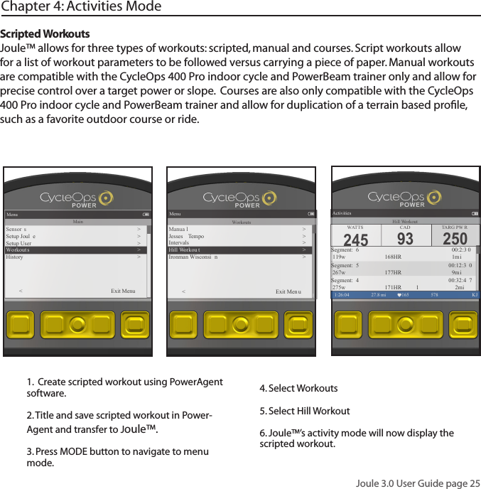 Joule 3.0 User Guide page 25Scripted WorkoutsJoule&trade; allows for three types of workouts: scripted, manual and courses. Script workouts allow for a list of workout parameters to be followed versus carrying a piece of paper. Manual workouts are compatible with the CycleOps 400 Pro indoor cycle and PowerBeam trainer only and allow for precise control over a target power or slope.  Courses are also only compatible with the CycleOps 400 Pro indoor cycle and PowerBeam trainer and allow for duplication of a terrain based proﬁle, such as a favorite outdoor course or ride. Chapter 4: Activities Mode1.  Create scripted workout using PowerAgent software. 2. Title and save scripted workout in Power-Agent and transfer to Joule&trade;.3. Press MODE button to navigate to menu mode. 4. Select Workouts5. Select Hill Workout 6. Joule&trade;&rsquo;s activity mode will now display the scripted workout. Menu1:26:04 578  KJMainSensor s�>Setup Joul e >Setup User >Wo rkout s >History ><          Exit Menu250TARG PW RActivities1:26:04 27.8 mi 165 578  KJSegment:  6                  00:2:3 0 119w       168HR      1miSegment:  5               00:12:3 0 267w       177HR      9m iSegment:  4               00:32:4 7 275w       171HR     1 2miWATTS CAD245 93Hill WorkoutMenu1:26:04 578  KJWorkoutsManua l�>Jesses  Tempo >Intervals >Hill Workou t >Ironman Wisconsi n ><          Exit Men u