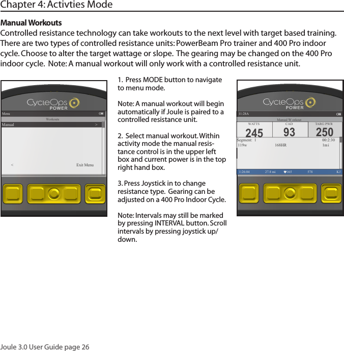 Joule 3.0 User Guide page 26Manual Workouts Controlled resistance technology can take workouts to the next level with target based training.  There are two types of controlled resistance units: PowerBeam Pro trainer and 400 Pro indoor cycle. Choose to alter the target wattage or slope.  The gearing may be changed on the 400 Pro indoor cycle.  Note: A manual workout will only work with a controlled resistance unit.Chapter 4: Activties Mode1.  Press MODE button to navigate to menu mode. Note: A manual workout will begin automatically if Joule is paired to a controlled resistance unit. 2.  Select manual workout. Within activity mode the manual resis-tance control is in the upper left box and current power is in the top right hand box.3. Press Joystick in to change resistance type.  Gearing can be adjusted on a 400 Pro Indoor Cycle. Note: Intervals may still be marked by pressing INTERVAL button. Scroll intervals by pressing joystick up/down.Menu1:26:04 578  KJWorkoutsManual >< Exit Menu250TARG PWR1:26:04 27.8 mi 165 578  KJSegment:  1                  00:2:30 119w       168HR      1miWATTS CAD245 93Manual W orkout11:28A                                                 