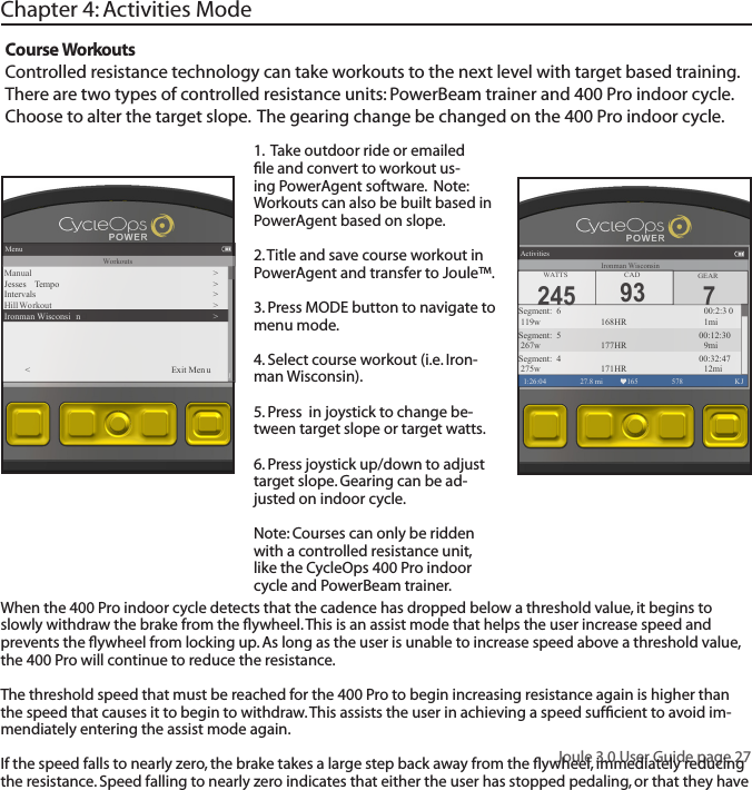 Joule 3.0 User Guide page 27Chapter 4: Activities ModeCourse WorkoutsControlled resistance technology can take workouts to the next level with target based training.  There are two types of controlled resistance units: PowerBeam trainer and 400 Pro indoor cycle. Choose to alter the target slope.  The gearing change be changed on the 400 Pro indoor cycle. 1.  Take outdoor ride or emailed ﬁle and convert to workout us-ing PowerAgent software.  Note: Workouts can also be built based in PowerAgent based on slope. 2. Title and save course workout in PowerAgent and transfer to Joule&trade;. 3. Press MODE button to navigate to menu mode. 4. Select course workout (i.e. Iron-man Wisconsin).5. Press  in joystick to change be-tween target slope or target watts.6. Press joystick up/down to adjust target slope. Gearing can be ad-justed on indoor cycle. Note: Courses can only be ridden with a controlled resistance unit, like the CycleOps 400 Pro indoor cycle and PowerBeam trainer.Menu1:26:04 578  KJWorkoutsManual �>Jesses  Tempo >Intervals >Hill W o rkout >Ironman Wisconsi n �><          Exit Men u7GEARActivities1:26:04 27.8 mi 165 578  KJSegment:  6  00:2:3 0 119w  168HR  1miSegment:  5         00:12:30 267w 177HR  9miSegment:  4         00:32:47 275w 171HR  12miWA T TS CAD245 93Ironman WisconsinWhen the 400 Pro indoor cycle detects that the cadence has dropped below a threshold value, it begins to slowly withdraw the brake from the ﬂywheel. This is an assist mode that helps the user increase speed and prevents the ﬂywheel from locking up. As long as the user is unable to increase speed above a threshold value, the 400 Pro will continue to reduce the resistance. The threshold speed that must be reached for the 400 Pro to begin increasing resistance again is higher than the speed that causes it to begin to withdraw. This assists the user in achieving a speed sufﬁcient to avoid im-mendiately entering the assist mode again.  If the speed falls to nearly zero, the brake takes a large step back away from the ﬂywheel, immediately reducing the resistance. Speed falling to nearly zero indicates that either the user has stopped pedaling, or that they have exerted themselves so much that the assist mode is insufﬁcient to get them back up to speed. 