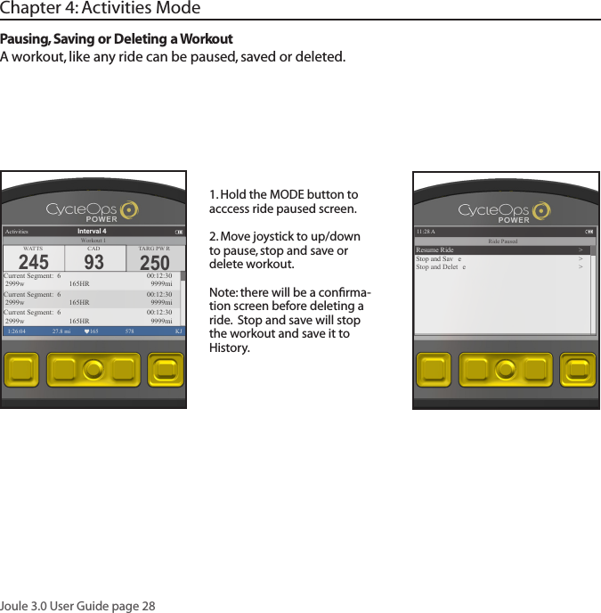Joule 3.0 User Guide page 28Pausing, Saving or Deleting a WorkoutA workout, like any ride can be paused, saved or deleted.1. Hold the MODE button to acccess ride paused screen. 2. Move joystick to up/down to pause, stop and save or delete workout. Note: there will be a conﬁrma-tion screen before deleting a ride.  Stop and save will stop the workout and save it to History.Chapter 4: Activities Mode250TARG PW RActivities1:26:04 27.8 mi 165 578  KJCurrent Segment:  6        00:12:30 2999w   165HR 9999miCurrent Segment:  6        00:12:30 2999w   165HR 9999miCurrent Segment:  6        00:12:30 2999w   165HR 9999miInterval 4WATTS CAD245 93Workout 111:28 A1:26:04 578  KJRide PausedResume Ride >Stop and Sav e >Stop and Delet e >