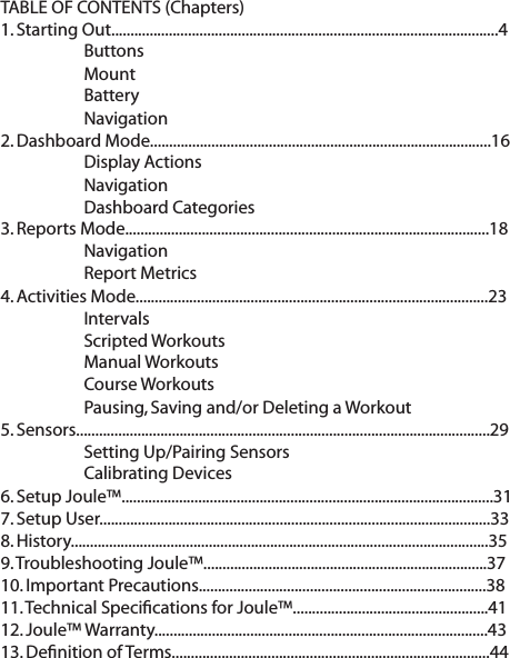 TABLE OF CONTENTS (Chapters)1. Starting Out.....................................................................................................4   Buttons   Mount  Battery  Navigation2. Dashboard Mode.........................................................................................16  Display Actions   Navigation  Dashboard Categories3. Reports Mode...............................................................................................18  Navigation  Report Metrics4. Activities Mode............................................................................................23  Intervals     Scripted Workouts  Manual Workouts  Course Workouts  Pausing, Saving and/or Deleting a Workout5. Sensors............................................................................................................29  Setting Up/Pairing Sensors  Calibrating Devices6. Setup Joule&trade;.................................................................................................317. Setup User......................................................................................................338. History.............................................................................................................35 9. Troubleshooting Joule&trade;..........................................................................3710. Important Precautions...........................................................................3811. Technical Speciﬁcations for Joule&trade;...................................................4112. Joule&trade; Warranty.......................................................................................4313. Deﬁnition of Terms...................................................................................44