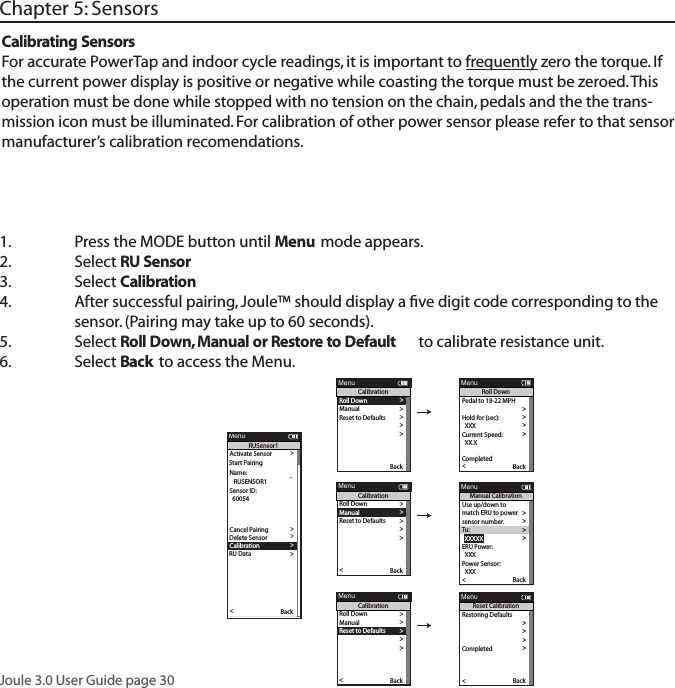 Joule 3.0 User Guide page 301.  Press the MODE button until Menu mode appears. 2.   Select RU Sensor  3.  Select Calibration4.  After successful pairing, Joule&trade; should display a ﬁve digit code corresponding to the   sensor. (Pairing may take up to 60 seconds). 5.  Select Roll Down, Manual or Restore to Default  to calibrate resistance unit. 6.  Select Back to access the Menu. Chapter 5: SensorsCalibrating SensorsFor accurate PowerTap and indoor cycle readings, it is important to frequently zero the torque. If the current power display is positive or negative while coasting the torque must be zeroed. This operation must be done while stopped with no tension on the chain, pedals and the the trans-mission icon must be illuminated. For calibration of other power sensor please refer to that sensor manufacturer&rsquo;s calibration recomendations. Activate Sensor >Name: >  12345 > >  12345 >Weight - lbs: >  12.1 >  1234 >Auto Zero (Y or N): >  Y >>   RUSENSOR1 >Sensor ID: >  60054 >>>>>Delete Sensor >>>>Back<ReportMenuRUSensor1Cancel PairingDelete SensorRU DataCalibration>>Start Pairing>Roll Down>Manual >Reset to Defaults >Sensor ID >Sensor ID >The Gun Show >T o rque O set >Manual Calibration >T o rque O set >BackReportMenuCalibrationPo wer Sensor: 9999 w > >Roll Down CalibrationWheel Circumference >Wheel Circumference >The Gun Show >Auto Zero >Auto Zero >Pair >Roll Down>Manual >Reset to Defaults >Sensor ID >Sensor ID >The Gun Show >T o rque O set >Manual Calibration >T o rque O set >Pair New Sensor >Back<ReportMenuCalibrationPedal to 18-22 MPH >  XX >Hold for (sec):  >  XXX >Current Speed: >  XX.X >T o rque O set >Manual Calibration >T o rque O set >Pair >Completed >Back<ReportMenuRoll DownUse up/down to >match ERU to power >sensor number. >T u :>  XXXXX >ERU Power:> T o rque O set >Manual Calibration >T o rque O set >  XXX >Po wer Sensor:  XXX >Back<ReportMenuManual CalibrationPo wer Sensor: 9999 w > >Roll Down CalibrationWheel Circumference >Wheel Circumference >The Gun Show >Auto Zero >Auto Zero >Pair >Roll Down>Manual >Reset to Defaults >Sensor ID >Sensor ID >The Gun Show >T o rque O set >Manual Calibration >T o rque O set >Pair New Sensor >Back<ReportMenuCalibrationRestoring Defaults >match ERU to power >sensor number. >ERU Power >Completed >The Gun Show >T o rque O set >Manual Calibration >T o rque O set >Completed >Pair New Sensor >Back<ReportMenuReset Calibration