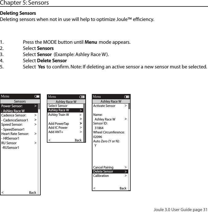 Joule 3.0 User Guide page 31Chapter 5: Sensors1.  Press the MODE button until Menu mode appears. 2.   Select Sensors 3.  Select Sensor (Example: Ashley Race W).4.  Select Delete Sensor5.  Select  Yes to conﬁrm. Note: If deleting an active sensor a new sensor must be selected. Deleting SensorsDeleting sensors when not in use will help to optimize Joule&trade; efﬁciency.Activate Sensor >>>  31864 >Wheel Circumference:>02096 >Auto Zero (Y or N): >Y>Auto Zero (Y or N): >Y>>Auto Zero (Y or N):Y>Re-Pair Sensor >Cancel Pairing >Delete Sensor>Calibration >Pair >Pair New Sensor >Back<ReportMenuAshley Race WSensor ID:  Ashley Race WName:>Start Pairing >Power Sensor: >- Ashley Race WCadence Sensor: >>Speed Sensor: >- SpeedSensor1 >Heart Rate Sensor: >- HRSensor1 >RU Sensor >-RUSensor1 >Y>>Auto Zero (Y or N):Y>Re-Pair Sensor >Re-Pair Sensor >Delete Sensor >PT Data >Pair >Pair New Sensor >Back<ReportMenuSensors- CadenceSensor1Select Sensor >Ashley Race W >Sensor ID >Add PowerTap >The Gun Show >To rque O set >To rque O set >To rque O set >>Add IC Power >Add ANT+ >Pair New Sensor >Back<ReportMenuAshley Race WAshley Train W >