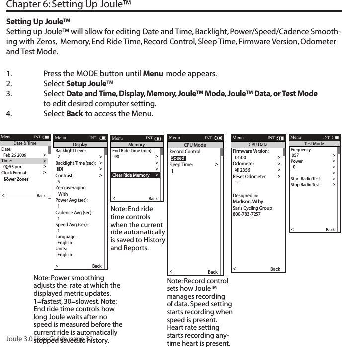 Joule 3.0 User Guide page 321.  Press the MODE button until Menu mode appears. 2.   Select Setup Joule&trade; 3.  Select Date and Time, Display, Memory, Joule&trade; Mode, Joule&trade; Data, or Test Mode      to edit desired computer setting. 4.  Select Back to access the Menu. Chapter 6: Setting Up Joule&trade;Setting Up Joule&trade;Setting up Joule&trade; will allow for editing Date and Time, Backlight, Power/Speed/Cadence Smooth-ing with Zeros,  Memory, End Ride Time, Record Control, Sleep Time, Firmware Version, Odometer and Test Mode.  Date:>  Feb 26 2009 >Time:>>Clock Format: >  12 >Automatic DST: >  On >DST E ective:>  On >>P5ower ZonesHR Zones >Pair New Sensor >Back<Report MenuINTDate &amp; Time  04:55 pmFirmware Version: >  01:00 >Odometer >>Reset Odometer >  90  >Power Avg (sec): >Designed in: >Madison, WI by >Saris Cycling Group >800-783-7257 >>  1Speed Avg (sec): >  1 >Language: >  English >Units: >  English >Pair New Sensor >Back<Report MenuINTCPU Data  512356End Ride Time (min): >>  90Clear Memory >>Clear Ride Memory >  90  >Power Avg (sec): >  1 >Power Zeros: >  With >Cadence Av g (sec): >>  1Units: >  English >Pair New Sensor >Back<Report MenuINTMemory  5Backlight Level:>  2 >Backlight Time (sec): >>Contrast: >  5 >Zero averaging: >   With >Power Avg (sec): >  1 >Cadence Av g (sec): >>  1Speed Avg (sec): >  1 >Language: >  English >Units: >  English >Pair New Sensor >Back<Report MenuINTDisplay  10> Record Control >>Sleep Time: >  1 >Power Avg (sec): >  1 >Power Zeros: >  With >Cadence Av g (sec): >>  1Speed Avg (sec): >  1 >Language: >  English >Units: >  English >Pair New Sensor >Back<Report MenuINTCPU Mode  SpeedFrequency > 057 >Power>>End Ride Time (min): >Start Radio Test  >Stop Radio Test >Designed in: >Madison, WI by >Saris Cycling Group >800-783-7257 >Units: >  English >Pair New Sensor >Back<Report MenuINTTest Mode  3Note: Power smoothing adjusts the  rate at which the displayed metric updates. 1=fastest, 30=slowest. Note: End ride time controls how long Joule waits after no speed is measured before the current ride is automatically stopped saved to history. Note: End ride time controls when the current ride automatically is saved to History and Reports.Note: Record control sets how Joule&trade; manages recording of data. Speed setting starts recording when speed is present. Heart rate setting starts recording any-time heart is present. 