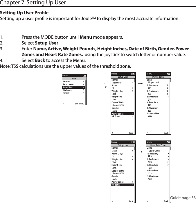 Joule 3.0 User Guide page 331.  Press the MODE button until Menu mode appears. 2.   Select Setup User 3.  Enter Name, Active, Weight Pounds, Height Inches, Date of Birth, Gender, Power      Zones and Heart Rate Zones.  using the joystick to switch letter or number value. 4.  Select Back to access the Menu. Note: TSS calculations use the upper values of the threshold zone. Chapter 7: Setting Up UserSetting Up User ProﬁleSetting up a user proﬁle is important for Joule&trade; to display the most accurate information.Name:  >  New User > Active: >  X >Weight - lbs: >  XXX >Height - in: >  XXX >Date of Birth: >  Feb 02 1974 >Gender: >>  MalePo wer Zones >HR Zones >The Gun Show >Auto Zero >Po wer Zones >HR Zones >Pair New Sensor >Back<Report MenuSetup User>>XXXX XXXX>The Gun Show >Auto Zero >Po wer Zones >HR Zones >Pair New Sensor >Back<Report MenuPo wer ZonesZone   Upper Limit1:  Recovery >  123 >2: Endurance >  123 >3:  T hreshold >4: Race Pace >  123 >5: Maximum >  123 >>6:  Supra Max  MAX >  123Name:  >  Jesse >Active (1-5): >  X >Weight - lbs: >  XXX >Height - in: >  XXX >Date of Birth: >  Feb 02 1974 >Gender: >>  MalePo wer Zones >HR Zones >The Gun Show >Auto Zero >Po wer Zones >HR Zones >Pair New Sensor >Back<Report MenuSetup User>>>6:  Supra MaxXXXX XXXX>Gender >The Gun Show >Auto Zero >Po wer Zones >HR Zones >Pair New Sensor >Back<Report MenuHeart Rate ZonesSensors >Setup Joule >Setup User >Workouts >History >Sensors >Main >Exit Menu<ReportMenuMainZone   Upper Limit1:  Recovery >>2: Endurance >  123 >3:  T hreshold >4: Race Pace >  123 >5: Maximum >  123 >>6:  Supra Max  MAX >  123  123