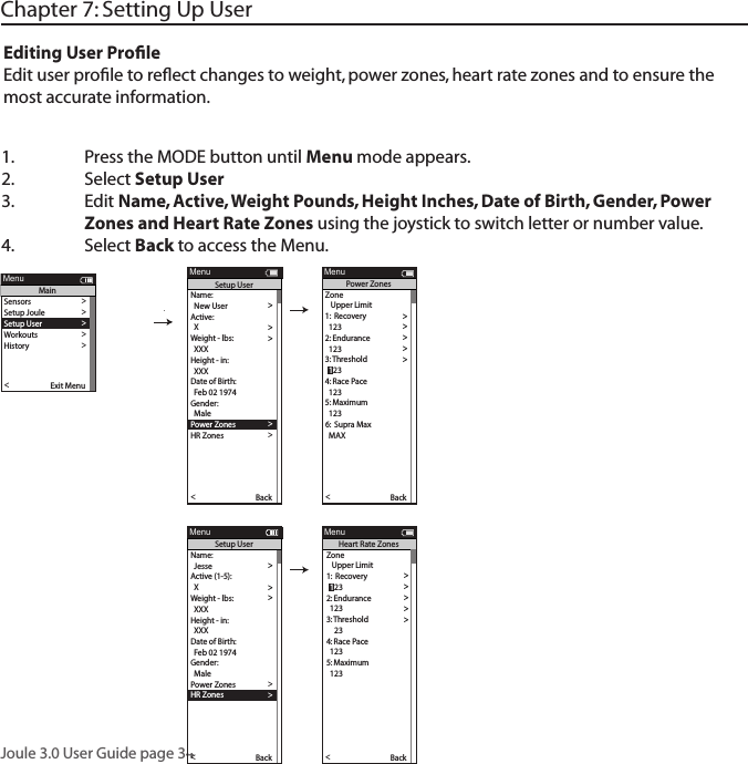 Joule 3.0 User Guide page 341.  Press the MODE button until Menu mode appears. 2.   Select Setup User 3.  Edit Name, Active, Weight Pounds, Height Inches, Date of Birth, Gender, Power      Zones and Heart Rate Zones using the joystick to switch letter or number value. 4.  Select Back to access the Menu. Chapter 7: Setting Up UserEditing User ProﬁleEdit user proﬁle to reﬂect changes to weight, power zones, heart rate zones and to ensure the most accurate information.Name:  >  New User > Active: >  X >Weight - lbs: >  XXX >Height - in: >  XXX >Date of Birth: >  Feb 02 1974 >Gender: >>  MalePo wer Zones >HR Zones >The Gun Show >Auto Zero >Po wer Zones >HR Zones >Pair New Sensor >Back<Report MenuSetup User>>XXXX XXXX>The Gun Show >Auto Zero >Po wer Zones >HR Zones >Pair New Sensor >Back<Report MenuPo wer ZonesZone   Upper Limit1:  Recovery >  123 >2: Endurance >  123 >3:  T hreshold >4: Race Pace >  123 >5: Maximum >  123 >>6:  Supra Max  MAX >  123Name:  >  Jesse >Active (1-5): >  X >Weight - lbs: >  XXX >Height - in: >  XXX >Date of Birth: >  Feb 02 1974 >Gender: >>  MalePo wer Zones >HR Zones >The Gun Show >Auto Zero >Po wer Zones >HR Zones >Pair New Sensor >Back<Report MenuSetup User>>>6:  Supra MaxXXXX XXXX>Gender >The Gun Show >Auto Zero >Po wer Zones >HR Zones >Pair New Sensor >Back<Report MenuHeart Rate ZonesSensors >Setup Joule >Setup User >Workouts >History >Sensors >Main >Exit Menu<ReportMenuMainZone   Upper Limit1:  Recovery >>2: Endurance >  123 >3:  T hreshold >4: Race Pace >  123 >5: Maximum >  123 >>6:  Supra Max  MAX >  123  123