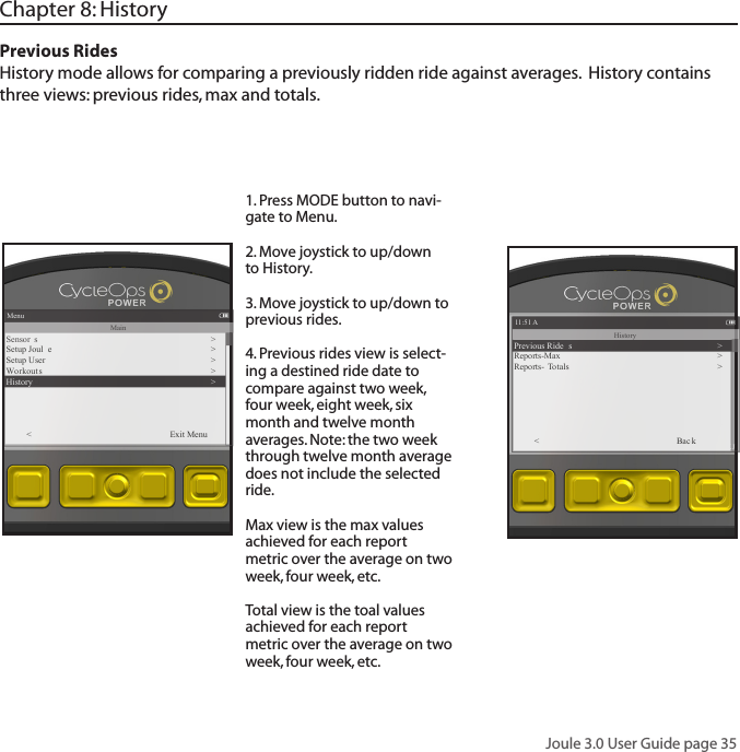 Joule 3.0 User Guide page 35Chapter 8: History Previous Rides History mode allows for comparing a previously ridden ride against averages.  History contains three views: previous rides, max and totals. 1. Press MODE button to navi-gate to Menu.  2. Move joystick to up/down to History. 3. Move joystick to up/down to previous rides.4. Previous rides view is select-ing a destined ride date to compare against two week, four week, eight week, six month and twelve month averages. Note: the two week through twelve month average does not include the selected ride. Max view is the max values achieved for each report metric over the average on two week, four week, etc.Total view is the toal values achieved for each report metric over the average on two week, four week, etc.Menu1:26:04 578  KJMainSensor s�>Setup Joul e >Setup User >Wo rkout s >History�><          Exit Menu11:51 A1:26:04 578  KJHistoryPrevious Ride s >Reports-Max >Reports- T o tals ><          Bac k
