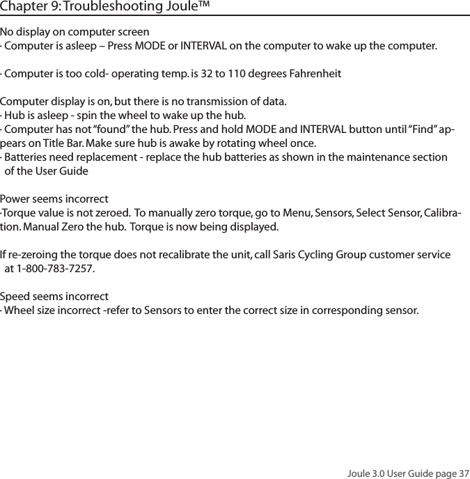 Joule 3.0 User Guide page 37No display on computer screen&middot; Computer is asleep &ndash; Press MODE or INTERVAL on the computer to wake up the computer.&middot; Computer is too cold- operating temp. is 32 to 110 degrees FahrenheitComputer display is on, but there is no transmission of data.&middot; Hub is asleep - spin the wheel to wake up the hub.&middot; Computer has not &ldquo;found&rdquo; the hub. Press and hold MODE and INTERVAL button until &ldquo;Find&rdquo; ap-pears on Title Bar. Make sure hub is awake by rotating wheel once.&middot; Batteries need replacement - replace the hub batteries as shown in the maintenance section   of the User GuidePower seems incorrect&middot;Torque value is not zeroed.  To manually zero torque, go to Menu, Sensors, Select Sensor, Calibra-tion. Manual Zero the hub.  Torque is now being displayed. If re-zeroing the torque does not recalibrate the unit, call Saris Cycling Group customer service   at 1-800-783-7257.Speed seems incorrect&middot; Wheel size incorrect -refer to Sensors to enter the correct size in corresponding sensor. Chapter 9: Troubleshooting Joule&trade;
