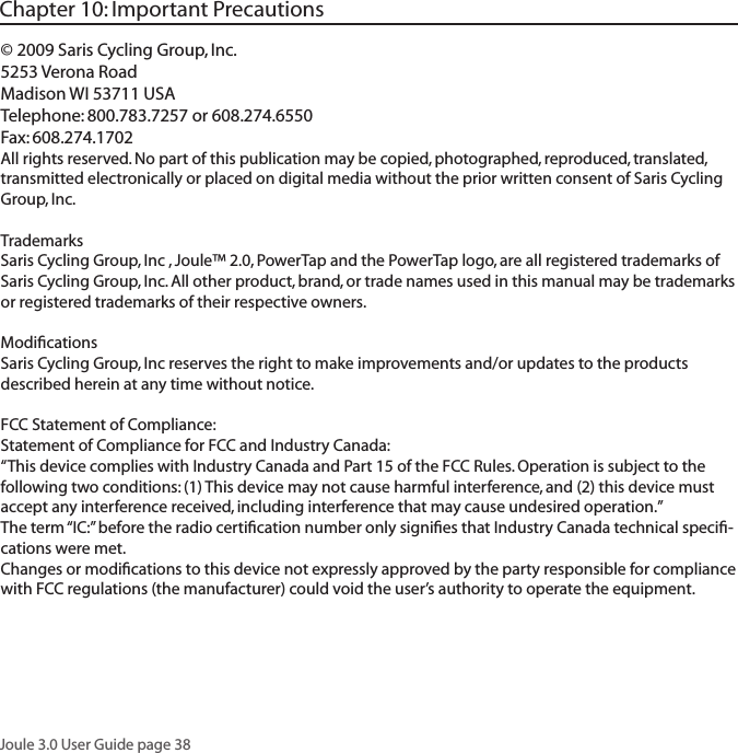 Joule 3.0 User Guide page 38&copy; 2009 Saris Cycling Group, Inc.5253 Verona RoadMadison WI 53711 USATelephone: 800.783.7257 or 608.274.6550Fax: 608.274.1702All rights reserved. No part of this publication may be copied, photographed, reproduced, translated, transmitted electronically or placed on digital media without the prior written consent of Saris Cycling Group, Inc.TrademarksSaris Cycling Group, Inc , Joule&trade; 2.0, PowerTap and the PowerTap logo, are all registered trademarks of Saris Cycling Group, Inc. All other product, brand, or trade names used in this manual may be trademarks or registered trademarks of their respective owners.ModiﬁcationsSaris Cycling Group, Inc reserves the right to make improvements and/or updates to the products described herein at any time without notice.FCC Statement of Compliance:Statement of Compliance for FCC and Industry Canada:&ldquo;This device complies with Industry Canada and Part 15 of the FCC Rules. Operation is subject to the following two conditions: (1) This device may not cause harmful interference, and (2) this device must accept any interference received, including interference that may cause undesired operation.&rdquo;The term &ldquo;IC:&rdquo; before the radio certiﬁcation number only signiﬁes that Industry Canada technical speciﬁ-cations were met.Changes or modiﬁcations to this device not expressly approved by the party responsible for compliance with FCC regulations (the manufacturer) could void the user&rsquo;s authority to operate the equipment.Chapter 10: Important Precautions