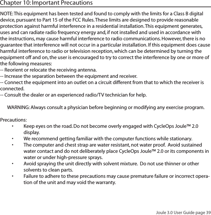 Joule 3.0 User Guide page 39NOTE: This equipment has been tested and found to comply with the limits for a Class B digital device, pursuant to Part 15 of the FCC Rules. These limits are designed to provide reasonable protection against harmful interference in a residential installation. This equipment generates, uses and can radiate radio frequency energy and, if not installed and used in accordance with the instructions, may cause harmful interference to radio communications. However, there is no guarantee that interference will not occur in a particular installation. If this equipment does cause harmful interference to radio or television reception, which can be determined by turning the equipment off and on, the user is encouraged to try to correct the interference by one or more of the following measures:-- Reorient or relocate the receiving antenna.-- Increase the separation between the equipment and receiver.-- Connect the equipment into an outlet on a circuit different from that to which the receiver is connected.-- Consult the dealer or an experienced radio/TV technician for help.WARNING: Always consult a physician before beginning or modifying any exercise program.Precautions:Keep eyes on the road. Do not become overly engaged with CycleOps Joule&trade; 2.0 &bull;display. We recommend getting familiar with the computer functions while stationary.&bull;The computer and chest strap are water resistant, not water proof.  Avoid sustained &bull;water contact and do not deliberately place CycleOps Joule&trade; 2.0 or its components in water or under high-pressure sprays. Avoid spraying the unit directly with solvent mixture.  Do not use thinner or other &bull;solvents to clean parts. Failure to adhere to these precautions may cause premature failure or incorrect opera-&bull;tion of the unit and may void the warranty. Chapter 10: Important Precautions
