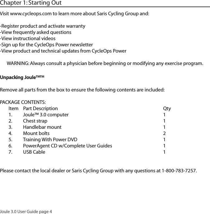 Joule 3.0 User Guide page 4Chapter 1: Starting OutVisit www.cycleops.com to learn more about Saris Cycling Group and: -Register product and activate warranty-View frequently asked questions-View instructional videos-Sign up for the CycleOps Power newsletter-View product and technical updates from CycleOps PowerWARNING: Always consult a physician before beginning or modifying any exercise program.Unpacking Joule&trade;&trade; Remove all parts from the box to ensure the following contents are included:PACKAGE CONTENTS:Item Part Description     Qty1. Joule&trade; 3.0 computer     12. Chest strap     13. Handlebar mount     14. Mount bolts     25.  Training With Power DVD        16.  PowerAgent CD w/Complete User Guides      17. USB Cable      1 Please contact the local dealer or Saris Cycling Group with any questions at 1-800-783-7257.