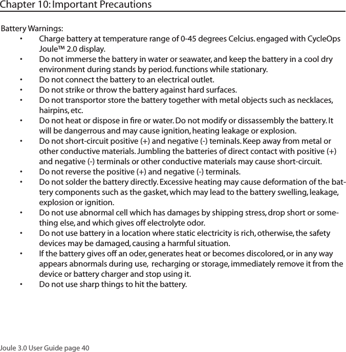 Joule 3.0 User Guide page 40Battery Warnings:Charge battery at temperature range of 0-45 degrees Celcius. engaged with CycleOps &bull;Joule&trade; 2.0 display. Do not immerse the battery in water or seawater, and keep the battery in a cool dry &bull;environment during stands by period. functions while stationary.Do not connect the battery to an electrical outlet.&bull;Do not strike or throw the battery against hard surfaces. &bull;Do not transportor store the battery together with metal objects such as necklaces, &bull;hairpins, etc. Do not heat or dispose in ﬁre or water. Do not modify or dissassembly the battery. It &bull;will be dangerrous and may cause ignition, heating leakage or explosion. Do not short-circuit positive (+) and negative (-) teminals. Keep away from metal or &bull;other conductive materials. Jumbling the batteries of direct contact with positive (+) and negative (-) terminals or other conductive materials may cause short-circuit. Do not reverse the positive (+) and negative (-) terminals. &bull;Do not solder the battery directly. Excessive heating may cause deformation of the bat-&bull;tery components such as the gasket, which may lead to the battery swelling, leakage, explosion or ignition. Do not use abnormal cell which has damages by shipping stress, drop short or some-&bull;thing else, and which gives off electrolyte odor. Do not use battery in a location where static electricity is rich, otherwise, the safety &bull;devices may be damaged, causing a harmful situation. If the battery gives off an oder, generates heat or becomes discolored, or in any way &bull;appears abnormals during use,  recharging or storage, immediately remove it from the device or battery charger and stop using it. Do not use sharp things to hit the battery. &bull;Chapter 10: Important Precautions