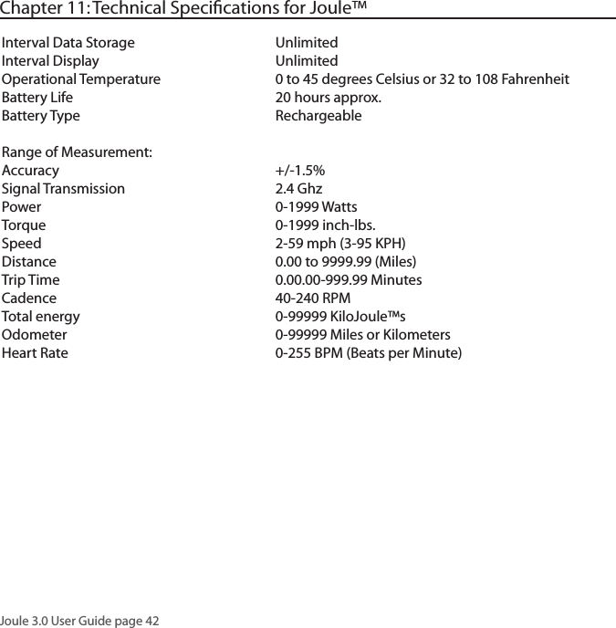Joule 3.0 User Guide page 42Chapter 11: Technical Speciﬁcations for Joule&trade;Interval Data Storage     UnlimitedInterval Display      UnlimitedOperational Temperature    0 to 45 degrees Celsius or 32 to 108 FahrenheitBattery Life      20 hours approx. Battery Type      RechargeableRange of Measurement:Accuracy    +/-1.5%  Signal Transmission      2.4 GhzPower        0-1999 WattsTorque        0-1999 inch-lbs.Speed        2-59 mph (3-95 KPH)Distance        0.00 to 9999.99 (Miles)Trip Time       0.00.00-999.99 MinutesCadence        40-240 RPMTotal energy      0-99999 KiloJoule&trade;sOdometer       0-99999 Miles or Kilometers Heart Rate       0-255 BPM (Beats per Minute)