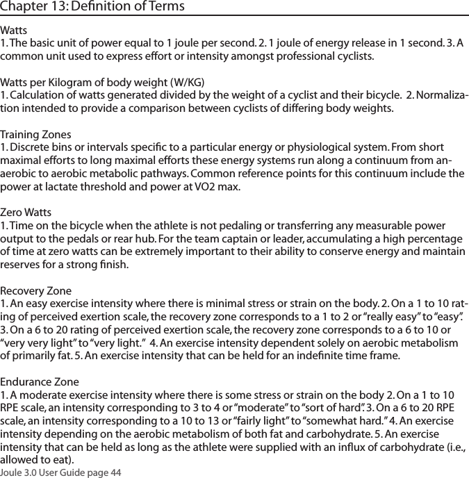 Joule 3.0 User Guide page 44Chapter 13: Deﬁnition of TermsWatts1. The basic unit of power equal to 1 joule per second. 2. 1 joule of energy release in 1 second. 3. A common unit used to express effort or intensity amongst professional cyclists. Watts per Kilogram of body weight (W/KG)  1. Calculation of watts generated divided by the weight of a cyclist and their bicycle.  2. Normaliza-tion intended to provide a comparison between cyclists of differing body weights.  Training Zones 1. Discrete bins or intervals speciﬁc to a particular energy or physiological system. From short maximal efforts to long maximal efforts these energy systems run along a continuum from an-aerobic to aerobic metabolic pathways. Common reference points for this continuum include the power at lactate threshold and power at VO2 max. Zero Watts 1. Time on the bicycle when the athlete is not pedaling or transferring any measurable power output to the pedals or rear hub. For the team captain or leader, accumulating a high percentage of time at zero watts can be extremely important to their ability to conserve energy and maintain reserves for a strong ﬁnish. Recovery Zone 1. An easy exercise intensity where there is minimal stress or strain on the body. 2. On a 1 to 10 rat-ing of perceived exertion scale, the recovery zone corresponds to a 1 to 2 or &ldquo;really easy&rdquo; to &ldquo;easy&rdquo;. 3. On a 6 to 20 rating of perceived exertion scale, the recovery zone corresponds to a 6 to 10 or &ldquo;very very light&rdquo; to &ldquo;very light.&rdquo;  4. An exercise intensity dependent solely on aerobic metabolism of primarily fat. 5. An exercise intensity that can be held for an indeﬁnite time frame.  Endurance Zone 1. A moderate exercise intensity where there is some stress or strain on the body 2. On a 1 to 10 RPE scale, an intensity corresponding to 3 to 4 or &ldquo;moderate&rdquo; to &ldquo;sort of hard&rdquo;. 3. On a 6 to 20 RPE scale, an intensity corresponding to a 10 to 13 or &ldquo;fairly light&rdquo; to &ldquo;somewhat hard.&rdquo; 4. An exercise intensity depending on the aerobic metabolism of both fat and carbohydrate. 5. An exercise intensity that can be held as long as the athlete were supplied with an inﬂux of carbohydrate (i.e., allowed to eat). 