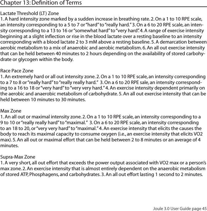 Joule 3.0 User Guide page 45Chapter 13: Deﬁnition of TermsLactate Threshold (LT) Zone 1. A hard intensity zone marked by a sudden increase in breathing rate. 2. On a 1 to 10 RPE scale, an intensity corresponding to a 5 to 7 or &ldquo;hard&rdquo; to &ldquo;really hard.&rdquo; 3. On a 6 to 20 RPE scale, an inten-sity corresponding to a 13 to 16 or &ldquo;somewhat hard&rdquo; to &ldquo;very hard&rdquo;. 4. A range of exercise intensity beginning at a slight inﬂection or rise in the blood lactate over a resting baseline to an intensity corresponding with a blood lactate 2 to 3 mM above a resting baseline. 5. A demarcation between aerobic metabolism to a mix of anaerobic and aerobic metabolism. 6. An all out exercise intensity that can be held between 40 minutes to 2 hours depending on the availability of stored carbohy-drate or glycogen within the body. Race Pace Zone 1. An extremely hard or all out intensity zone. 2. On a 1 to 10 RPE scale, an intensity corresponding to a 7 to 8 or &ldquo;really hard&rdquo; to &ldquo;really really hard.&rdquo;  3. On a 6 to 20 RPE sale, an intensity correspond-ing to a 16 to 18 or &ldquo;very hard&rdquo; to &ldquo;very very hard.&rdquo; 4. An exercise intensity dependent primarily on the aerobic and anaerobic metabolism of carbohydrate. 5. An all out exercise intensity that can be held between 10 minutes to 30 minutes. Max Zone 1. An all out or maximal intensity zone. 2. On a 1 to 10 RPE scale, an intensity corresponding to a 9 to 10 or &ldquo;really really hard&rdquo; to &ldquo;maximal.&rdquo;  3. On a 6 to 20 RPE scale, an intensity corresponding to an 18 to 20, or &ldquo;very very hard&rdquo; to &ldquo;maximal.&rdquo; 4. An exercise intensity that elicits the causes the body to reach its maximal capacity to consume oxygen (i.e., an exercise intensity that elicits VO2 max). 5. An all out or maximal effort that can be held between 2 to 8 minutes or an average of 4 minutes. Supra-Max Zone 1. A very short, all out effort that exceeds the power output associated with VO2 max or a person&rsquo;s max zone. 2. An exercise intensity that is almost entirely dependent on the anaerobic metabolism of stored ATP, Phosphagens, and carbohydrates. 3. An all out effort lasting 1 second to 2 minutes.  